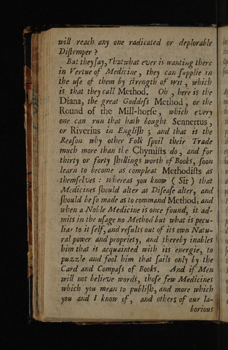 ogi | will reach any one radicated oy deplorable | Diftemper &gt; ary But they fay, Thatwhat ever 18 wanting there in Vertue of Medicine, they can fupplie in the ufe of them by strength of we , which | 48 that theycall Method. Ob , here is the | Diana, the great Goddefs Method , or the | Round of the Mill-horfe, which every | one can rua that bath Cought Sennertus , or Rivertus 22 Exglifh; and that 18 the Reafon why other Folk {poil their Trade | much more than tle Chymifts ‘do, and for thirty ov forty {billings worth of Books, foon learn to become as compleat Methodifts as | themfelves : whereas you know ( Sir) that Medicines {heuld alter'as Difeafe alter, and | when a Noble Medicine 1s once found, it ad- mits 1n the ufage no Method but what ts pecu- ltar to zt felf, and refults out of its own Natu- yal power and propriety, and thereby inables | him that 18 acquatnted with its energie, to | puzzle and fool him that fatls only by the. Card and Compafs of Books. And if Men will wot believe words, thofe few Medicines which you mean to publifh, and more which you and I know of , and others of our la~\ | Lortous |