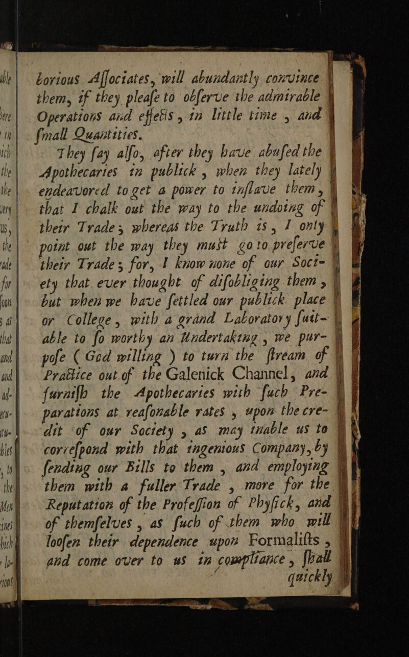 OI ne rrr borious Affoctates, will abundantly convince i 1 them, if they pleafe to obferve the admtrable 1 § Operations and effetis, in little time , and | fall Quantities. i They fay alfo, after they have abufed the | Apothecaries tn publick , when they lately ¥ endeavored to get a power to tnflave them, ¥ that I chalk out the way to the undotng of v their Trade; whereas the Truth is, I only % potnt out the way they muit goto preferve their Trade for, 1 know none of our Soct- ety that ever thought of difebliging them , but when we have fettled our publick place or College, with a grand Laboratory futt~ | able to fo worthy an Undertaking , we pur- | pofe ( Ged willing ) to turn the flveam of Prattice out of the Galenick Channel, and furai{h the Apothecartes with [uch Pre- | parations at reafonable rates , upon the cre- dit of our Soctety , aS may table us to corve{pond with that ingemtous Company, by fendtag our Bills to them , and employing them with a fuller Trade , more for the Reputation of the Profeffion of Phyfick, and | of themfelves , as fuch of them who will WF loofen their dependence upon Formalifts , | and come over to us in compltance , {halt | “ qatckly Se ON ee ek . Fee