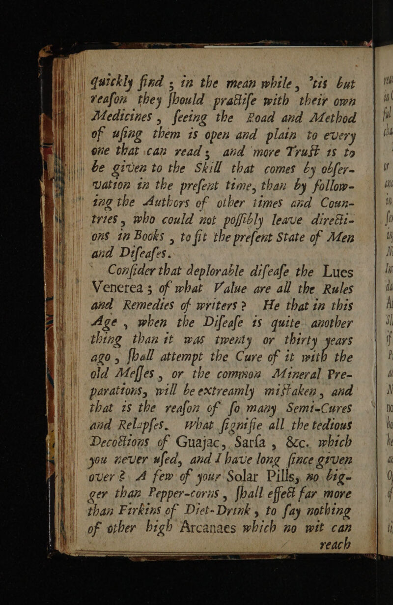 i) || Garckly find ; tn the mean while, tis but || veafon they fhould pratii[e with their own | | Atedictues , feeing the Road and Method of ufing them is open and plain to every | one that can read; and move Trust 1s to b)|) 2e given to the Skill that comes by obfer- || Watton tn the prefent time, than by follow- \ 2ag the Authors of other times and Coun- | trtes, who could not poffibly leave direli- ons in Books , to fit the prefent State of Men | and Difeafes. Confider that deplorable difeafe the Lues Venerea 3 of what Value are all the Rules and Remedies of writers? He that in this Age, when the Difeafe ts quite another thing than tt was twenty or thirty years ago, {hall attempt the Cuve of it with the old Meffes , or the common Mineral Pre- pavattons, will be extreamly mistaken, and that 7 the reafon of fo, many Semt-Cures and Relapfes, what figntfie all the tedious Decoétions of Guajac,, Sarla , &amp;c. which a) you never ufed, and Ihave long ince given I || over? A few of your Solar Pills, #0 org~ ger than Pepper-corus , [hall effet far more than Firkins of Diet-Drink , to fay nothing of otber bigh Arcanaes which no wit can reach