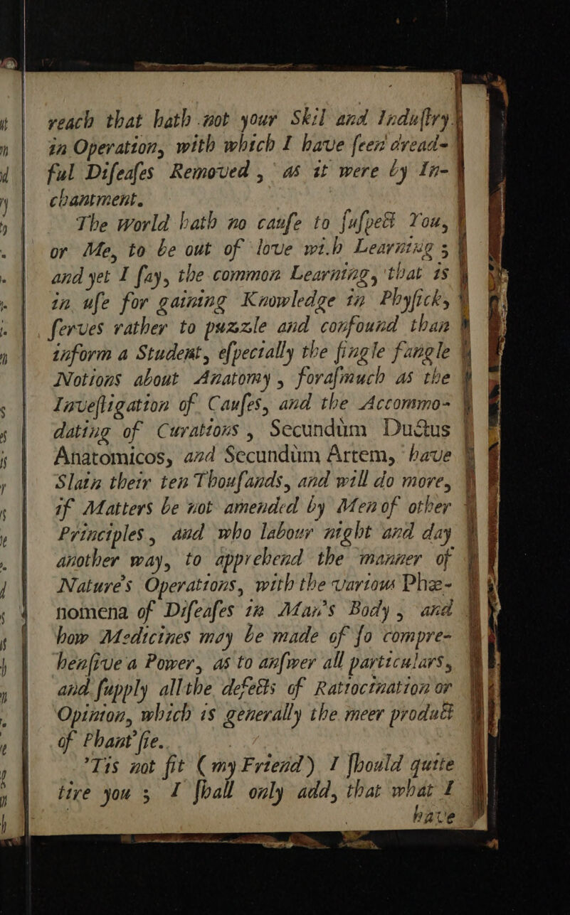 yeaco that hath not your Skil and Induftry. chantment. The world bath no caufe to fufpet You, or Me, to be out of love wi.b Leaving 5 and yet I fay, the common Learning, ‘that ts inform a Student, efpectally the fingle fangle Notions about Anatomy, forafmuch as th Invefligation of Caufes, and the Accommo- dating of Curatious , Secundim Dudus Anatomicos, azd Secundim Artem, ‘have Slatn their ten Thoufands, and will do more, if Matters be not amended by Men of other Principles, avd who labour night and day another way, to apprehend the manner of Nature’s Operattons, with the vartaw Phe- nomena of Difeafes 12 Alan's Body, and how Medicines may be made of {o compre- henfive a Power, as to anfwer all particulars, and fupply allthe defects of Rattoctuation or Opinton, which 1s generally the meer product of Phant’fie. Tis not fit (my Friend) 1 {hould quite tive you 3 1 fhall only add, that what I an 4 TS a ae as = x ee ae —— —