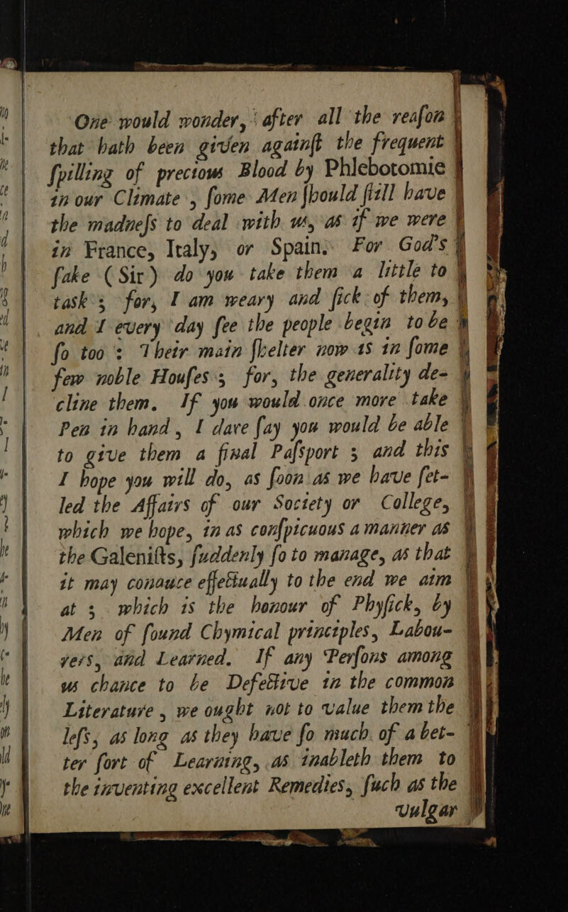 One would wonder, | after all the reafon that hath been given againft the frequent § fpilling of prectow Blood by Phiebotomie | in our Climate , fome Men fhould fizll have \ the madnefs to deal with us, as if we were | in France, Italy; or Spain: For God's ¥ fake (Sir) do you take them a Isttle to ' task°s for, I am weary and fick of them, andl I every day fee the people begin to be® fo too’: Their main fhelter now 18 1m fome | few noble Houfes; for, the generaltty de- } cline them. If you would once more take } Pen in hand, 1 dave {ay you would be able | to give them a final Pafsport 5 and this \ | I hope you will do, as foon as we have fet- ¥ led the Affairs of our Soctety or College, tf which we hope, in as con{picuous a manner as ye the Galenifts, fuddenly fo to manage, as that it may conauce effetiually to the end we aim at ; which is the honour of Phyfick, by WY Men of found Chymtcal princtples, Labou- 7. yers, and Learned, If any Perfons among ¥ us chance to be Defeitive in the common Wh Literature , we ought not to value them the We lefs, as long as they bave fo much of abet- Wy ter fort of Learaing, as inableth them to \ the inventing excellent Remedies, fuch as the My vulgar