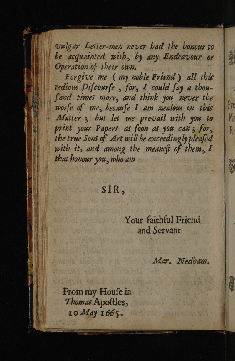 Cr ee nee rte gear nena a ES ee ae 4 | il) welgar Letter-men never bad the honour to ih | be acquatnted with, by any Endeavour or Forgive me (my noble Friend) all this ||, [aad times more, and think you never the '| pworfe of me, becaufe I am zealow tn thts | Adatter ; Gut let me prevail with you to the true Sons of Art will be exceedingly pleafed with it, and among the meaneft of them, 1 _ that honour you, who-am SIR, Your faithful Friend and Servant From my Houfe in Thomas Apoftles, 10 May 1665.