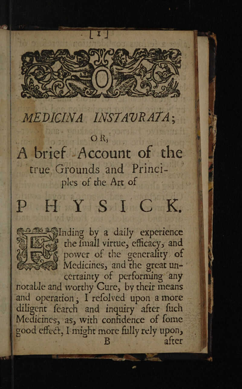 MEDICINA INSTAURATA; : OR, A brief “Account of the true Grounds and. Princi- ples of the Art of Bob | Bot bis Gals, SInding by a daily experience © the {mall virtue, efficacy, and EROS power of the generality, of SHPa&lt;GN Medicines, and the great un- ’ certainty of performing any notable and worthy Cure, by their means and operation; I refolved upon a more ‘diligent fearch and inquiry after {uch | Medicines, as, with confidence of fome } good effect, might more fully rely upon,