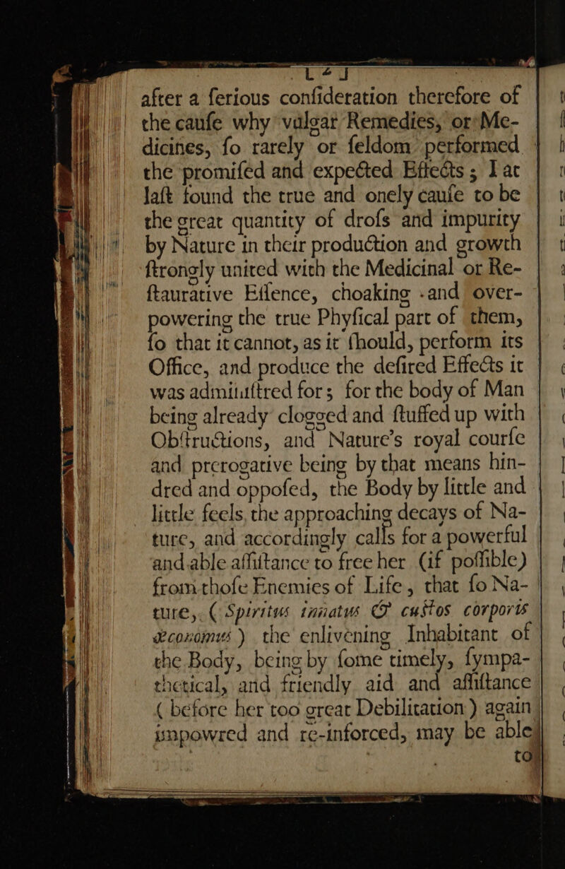 ee ze &amp; ear saeenmnesttli sas me PLS er ee en after a ferious confideration therefore of the caufe why ‘valoar Remedies, or: Me- dicines, fo rarely or feldom’ performed - the promifed and expected Eftects ; I ac Jaft found the true and onely caufe to be the great quantity of drofs and impurity by Nature in their production and growth ftrongly united with the Medicinal or Re- ftaurative Effence, choakine -and over- powering the true Phyfical part of them, fo that it cannot, as it fhould, perform its Office, and produce the defired Effects it was adimituftred fors for the body of Man being already clogged and ftuffed up with | Obfructions, and Nature’s royal courfe and prerogative being by that means hin- dred and oppofed, the Body by little and little feels, che approaching decays of Na- ture, and accordingly calls for a powerful and.able affittance to free her (if poffible) from thofe Enemies of Life, that fo Na-_ ture, (Spiritus tnnatws O castos corporis ecoxomus) the enlivening Inhabirant of che Body, being by fome timely, fympa- thetical, and friendly. aid and affiftance ( before her too great Debilitation:) again impowred and re-inforced, may be able} toy rs