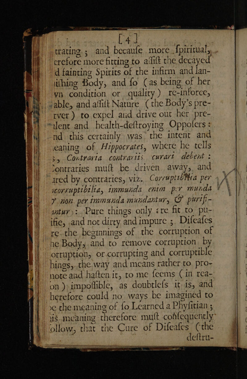 ty dao) dinesaememaiie A : [4] | jj | trating.; and becaufe more. fpiritual, i) crefore more fitting to aifit the decayed i} | d fainting Spirits of the infirm and lan- || (hing Body, and fo (as being of her | yo condition or, quality ) re-inforce, | (able, and aifift Nature (the Body’s pre- Wi) cver) to expel atid drive out her pre- } lent and health-deftroying Oppoters : _-nd. this certainly was&gt; the intent and eaning of Hippocrates, where he tells “5 Contrarta coutrarits curart detent : scorvuptibilta, tmmunda enim pr munda * ? non per immunda mandantur, &amp; purtfi- §\, | stur,:. Pure things only ere fit to. pu- B|) ifie, and not dirty and impure ; Difeafes | re-the beginnings of the corruption of | he Body,.and to remove corruption. by | orruption, or.corrupting and corruptible _hings,.the.way and means rather to. pro- i) ‘note aud haften it, to me feems ( in rea- || on) impoflible, as doubtlefs it is, and 4, berefore could no_ ways be imagined to H} xc the meaning of fo Learned a Phyfitian ; Aj). xismeaning therefore mutt cohfequently | ollow, that the Cure of Difeafes (the Bh a. deftru-
