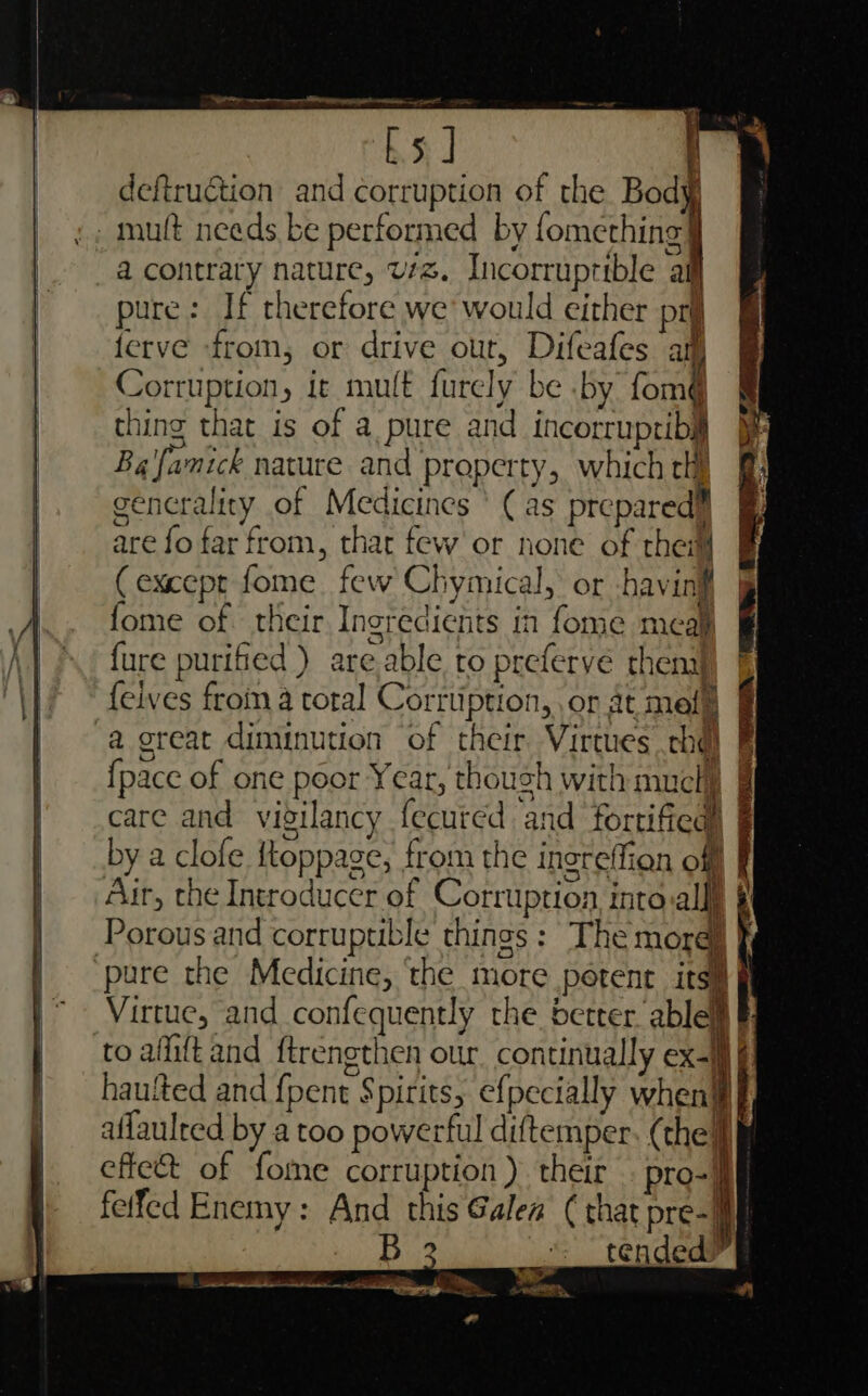 bs J f ‘ deftruction and corruption of the Body : mutt needs be performed by (one bingy Gi Oe | a contrary nature, v7. Incorruptible af | pure: If therefore we’ would either pri | ferve from, or drive out, Difeafes am Corruption, it mult furcly be .by fom thing that is of a pure and incorrupribil Ba famick nature and property, which chi generality of Medicines ’ (as prepared™ | are fo far from, that few or none of thei | (except fome few Chymical, or -havinif .. fome of their Ingredients in fome meal | fure purified) are able to preferve thenal \|/ © feives from a total Corrtiption, ,or at mele | a great diminution of their Virtues thd) F | {pace of one poor Year, thoush with much , | care and vigilancy fecured and fortified) § by a clofe {toppage, from the increffion off | — Air, the Introducer of Corruption intovallll § | Porousand corruptible things : The more) f | pure the Medicine, ‘the more petent itsil | Virtue, and confequently the better ablell § | toafiftand ftrengthen our. continually ex-M f] | hautted and {pent Spirits, efpecially when] | —_aflaulred by a too powerful diftemper. (the effect of fome corruption ) their . pro-jj felfed Enemy: And this Galea ( that pre-| tended w