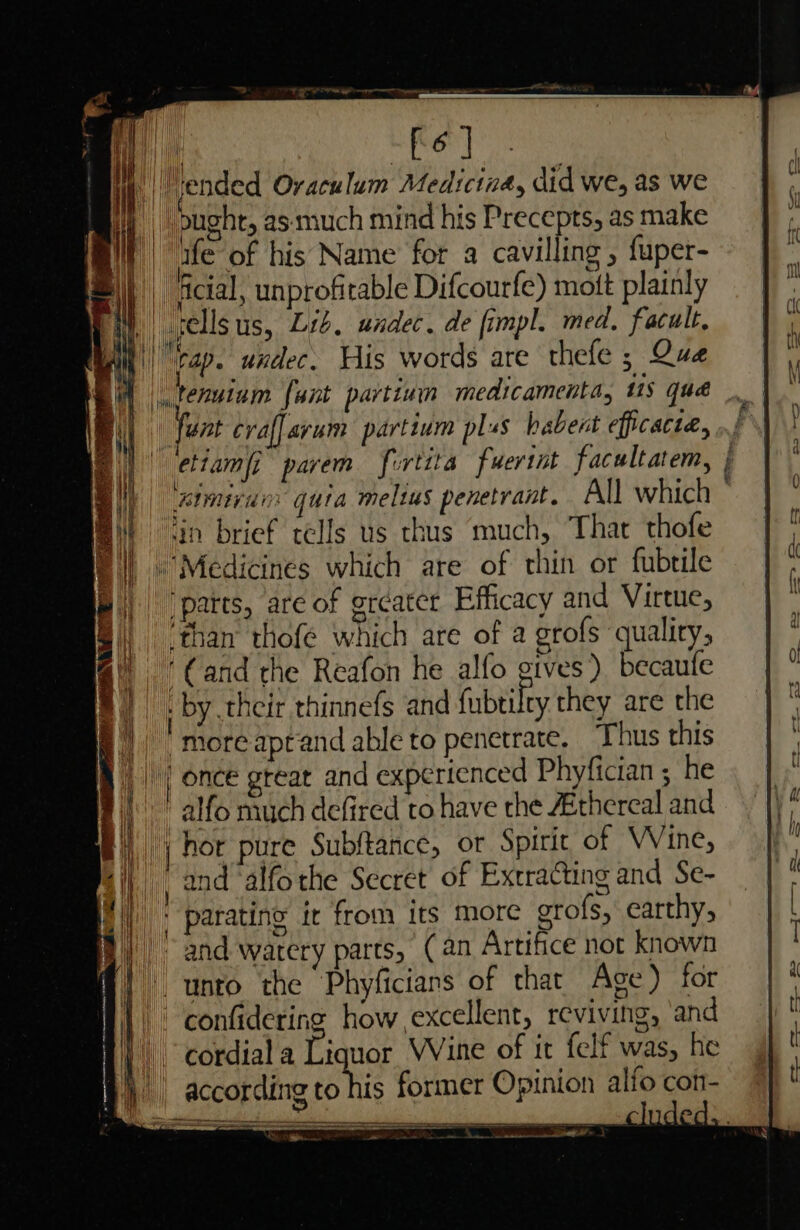 yer ae at nt” | ended Oraculum Medicina, did we, as we . ae bught, as. much mind his Precepts, as make ull “ife of his Name for a cavilling , fuper- || ln. ¥ | ictal, unprofitable Difcourfe) mott plainly { iL sells us, Lib, undec. de fimpl. med. facult, it'| rap. undec His words are thefe ; Que ||, tenutam fant partium medicamenta, 1S qua fant craffarum partium plus habent efficacia, “ettampi parem Jortita fuerint facultatem, | BME i quia melius penetrant. All which ° ‘in brief tells us thus much, That thofe ‘Medicines which are of thin or fubtile patts, are of grcatcr Efficacy and Virtue, than thofé which are of a grofs quality, «by their thinnefs and fubtilty they are the |)” more aprand able to penetrate. Thus this || once great and experienced Phyfician ; he , i ' alfo much defired to have the ZEthereal and i _j hor pure Subftance, or Spirit of Vine, bij, , 2nd -alfothe Secret of Extracting and Se- iii, : parating ie from its more grofs, earthy, Band watery parts, (an Artifice not known f! unto the Phyficians of thar Age) for 1 | confidering how excellent, reviving, ‘and N cordiala Liquor VVine of it felf was, he | Ifo con- ca (as