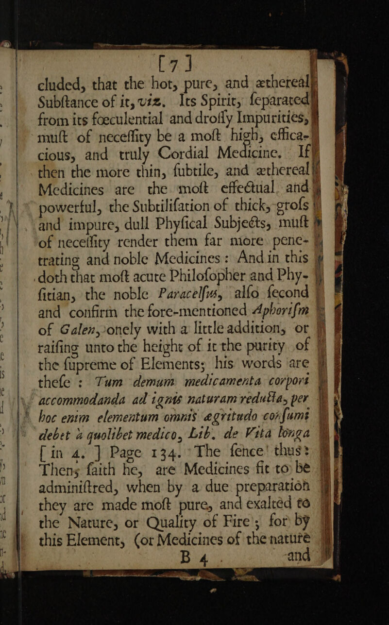 [7] f | 7 cluded, that the hot, pure, and =thcreal | Subftance of ir, viz. Its Spiric, feparaced] | from its foeculential and drofly Impurities, § . | mutt of neceffiry be a moft high, effica-j cious, and truly Cordial Meaicine, iff) : then the more thin, fubtile, and ethereal it Medicines are the moft effe@tual. and] aK powerful, the Subtilifation of thick, grofs } ') and impure, dull Phyfical Subjects, mutt of neceffity render them far more. pene- F trating and noble Medicines: Andin this Y doth that moft acure Philofopher and Phy- ¥) firian, the noble Paracelfs, alfo fecond | and confirm the fore-mentioned Aphorifm 4 | of Galen, onely with a little addition, or 7) raifing unto the height of ic the purity of 7) | the {upreme of Elements; hts words are 9} § thefe : Tum demum medicamenta corpors i  \ accommodanda ad ign naturam redutia, per 14 boc enim elementum omnis agritado confums \) ¥ |) “debet 4 quolibet medico, Lib, de Vita longa WY | [in 4. ] Page 134. °The fence! thus: &gt; | Thens faith he, are Medicines fit to be Wy | adminiftred, when by a due preparation 9} they are made moft pure, and exalréd to the Nature, or Quality of Fire for by this Element, (or Medicines of the nature jf , Big ‘and nn a aa Pa