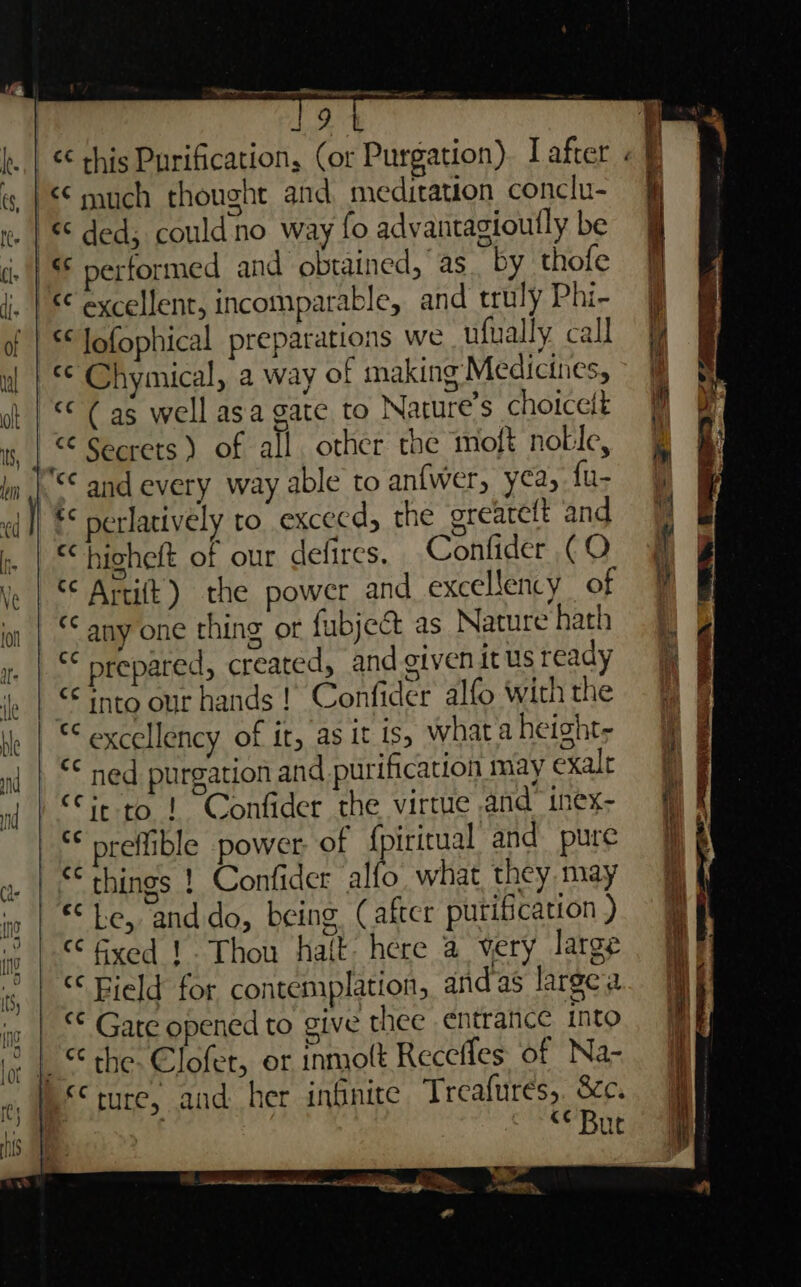 EP ee gt onsen ew 7 a ¢¢ this Purification, (or Purgation). L after much thought and meditation conclu- | § ded; couldno way fo advantagioutly be ‘i. | performed and obtained, as. by thofe ji. | excellent, incomparable, and truly Phi- jj of | * lofophical preparations we ufually call wl | S¢ Chymical, a way of making Medicines, ~ | ot | §* Cas well asa gate to Nature’s choicett is, |.“ Secrets ) of all other the moft nolle, ln |-S¢ and every way able to an{wer, yea, fu- ad] ** perlatively to excecd, the greareft and  :. | © bighelt of our defires, Confider (O f ve | S¢ Artift) the power and excellency of in | “any one thing ot fubje&amp; as Naturehath §] 1. | “* prepared, created, and given it Us ready fi | ie | © into our hands ! Confider alfo withthe —% » | “excellency of it, as it 1s, whataheighty § nd | “* ned purgation and purification may exalt of | “fit to! Confider the virtue and inex- “ preffible power of {| iritual and pure jf a | “ things ! Confider all what they may if a | Le, anddo, being (after putification) iy 10 | € fyved 1. Thou halt: here a very large Ry «| © Bield for contemplation, andas lareca. I i: | ** Gate opened to give thee entrance into : | © the- Clofer, or inmolt Recefles of Na-. jj WS ture, and her infinite Treafurés,. &amp;c. ; | | . “Bue Sp. i wore * ee ee ST ee ae &gt; &gt;. x, arp wages te ain ee