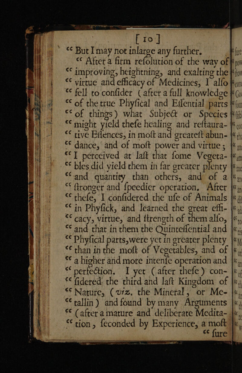 Tl Pe rn en ag [10] “¢ But I may not inlarge any further. | “° After a firm Hefeltate of the way of| “* improving, heightning, and exalting the: €¢ virtue and efficac if Medicines, I alfo} *¢ fell to confider (after a full knowledge | “€ of thetrue Phyfical and Eifential parts’ ©“ of things) what Subje&amp; or Species ** might yield thefe healing and reftaura- | ** tive Eflences, in moft and greateft abun- €€ dance, and of moft power and virtue ; “TI perceived ar laft thar fome Vegeta- *¢ bles did yield them in far greater plenty ‘and quantity than others, and of a “* fronger and {peedier operation, After “¢ thefe, I confidered the ufe of Animals “in Phyfick, and Iearned the great efh- | *“ cacy, virtue, and ftrength of them alfo, *¢ and that in them the Quinteffential and “¢ Phyfical parts,were yet in greater plenty | *€ than inthe moft of Vegetables, and of | *¢ a higher and mote intenfe operation and ** perfection. I yer (after thefe) con- *&lt; fidered: the third and aft Kingdom of *€ Nature, (u7z. the Mineral, or Me- *tallin) and found by many Arguments €¢ (after amature and deliberate Medita- ‘tion, feconded by Experience, a moft SO a a ¢¢ fure ec lhinasea