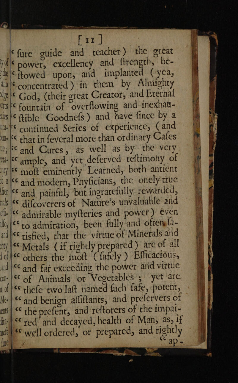 * fure ouide and teacher) the gréat “power, excellency and ftrength, be- “{towed upon, and implanted (yca, al © concentrated ) in them by Almighty ga fe God, (their great Creator, and Eternal atsk© fountain of overflowing and inexhat- ts 6 Rible Goodnefs) and have fince by a itt Continued Series of experience, (and «© char in feveral more than ordinary Cafes ut; © and Cures, as well as by the very tt ample, and yet deferved teftimony of ity © moft eminently Learned, both antient {2/6 and modern, Phyficians, the onely true lit |f© and painful, ‘but ingratetully rewarded, ils |€€ difcoverers of Nature’s unvaluable and di- |¢¢ admirable myfterics and power ) €ven lo, '** to admiration, been fully and oftery {a- ail |** tisfied, rhat the virtue of Minerals and ity | Metals (if rightly prepared) are of all lof l€© 6thers the moft ( fafely ) Efficactous, aid |** and fat exceeding the power and virtue wk }*© of Animals or Vegetables ; yet arc. |* thefe ‘two laft named fuch fafe, potent, | and benign affiftants, and prefervers of ) &lt;¢ ° : © the prefent, and reftorers of the impat- ents wh} © well ordered, or prepared, and rightly ‘ap-