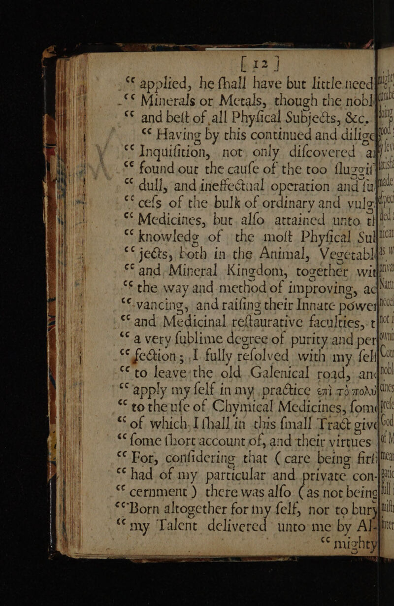 Ce ee rnp *€ applied, he fhall have bur little need au _“€ Minerals or Metals, though the nobl eu *© and belt of ,all Physical Subjects, &amp;c. [* &lt;¢ Having g by this canned and dilige 7 ad Inquifition, not. only difcovered aif! §© found our the caufe of the too flu eeath | “ dull, and inefie@ual operation and ful! “* cefs of the bulk of ordinary and yulg: lye °* Medicines, but. alfo attained unto ti du ** knowlede of the moft Phyfical Suffer €¢ je€ts, both in. the Animal, Vegetably® ! ** and, Mineral Kingdom, tozether wit “the way aud me thod of i improving, aga ‘vancing, and raifing their Innate power nee «and Medicinal reftaurative faculties, ep ‘a very fublime degree of purity.and perf! fs lees ; 1 fully refolved. with my felq cto leave the old Galenical road, and! ‘apply my felf in my praGtice en} rd. moAulte * to theufe of Chymical Me steinesslomt ei of which thal in thus fall Tract give Es * For, conf zp ie that ( care a rl “had of my particular and private con- ee there was alfo: Cas not being *“Born altogether for my felf, nor to bury}! mi my Talent delivered unto me by Al- ae vt igh ty