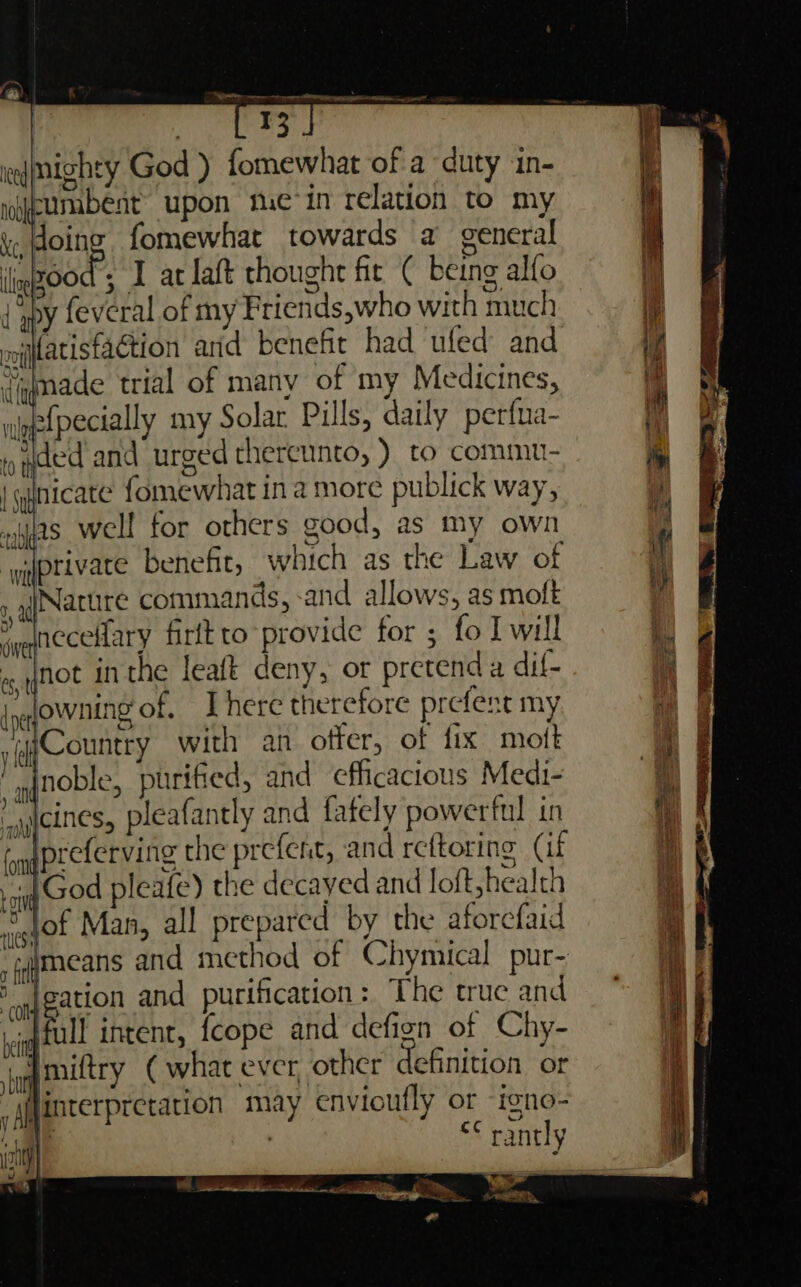 | qtnicate fomewhat in a more publick way, »ifas well for others good, as my own ‘yyptivace benefit, which as the Law of Nature commands, -and allows, as moft cines, pleafantly and fately powerful in preferving the prefent, and reftoring (if God pleafe) the decayed and loft, health © lof Man, all prepared by the aforefaid “iimeans and method of Chymical pur- | jeation and purification: ‘The true and | fil intent, {cope and defign of Chy- wmiftry ( what ever, other definition or /Ajinterpretation may envioufly or igno- 3 : “¢ rantly eS eee ee ae aa al