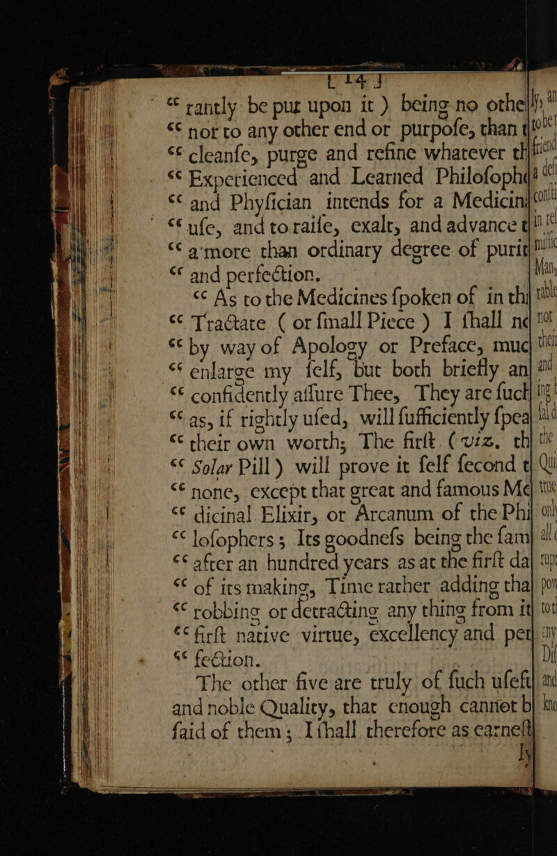 Viens fi spi di ws Lal h) . “rantly be pur upon it ) being no othe} He) = §© nor to any other end or_purpofe, than t | ie | *€ cleanfe, purge and refine whatever th mit| © Experienced and Learned Philofophe = |i A Cand Phyfician intends for a Medicin)®™ Fi) € ufe, and toraile, exalr, and advance q!™ | ‘¢ amore than ordinary degree of puri) i &lt;* and perfection. iy &lt;¢ As tothe Medicines fpoken of in th is &lt;¢ Traétate ( or fmall Piece ) I fhall ne | ‘© by way of Apology or Preface, muc : enlarge my felf, but both briefly ani “© confidently aflure Thee, They are fuck! “Cas, if rightly ufed, will fufficiently {pea ie ¢ their own worth; The firlt (uzz, th a “© Solar Pill) will prove it felf fecond t a) “* none, except that great and famous M¢ a | ‘¢ dicinal Elixir, or Arcanum of the Phi til “¢ lofophers 3 Its goodnefs being the fam} ‘ i €¢ after an hundred years asat the firlt da Lie “¢ of its making, Time rather adding tha He | &lt;¢ robbing or detraGting any thing from it ie ¢&lt;firft native virtue, excellency and pet | 8° fe€iion. The other five are truly of fuch ufeft) and noble Quality, that cnough canner b faid of them; I {hall cherefore as earnelt : | ly ie