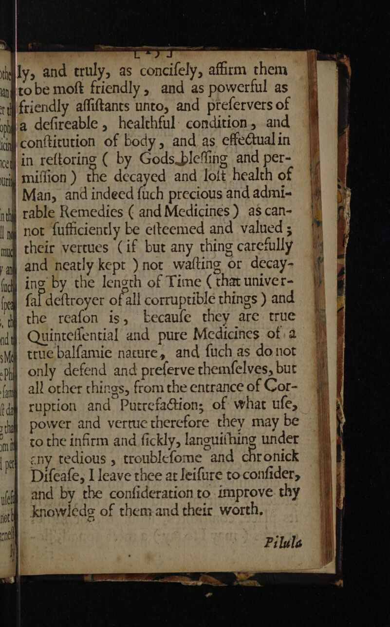 Nr sr ee eon wr Wily, and truly, as concifely, affirm them mito be moft friendly, and as powerful as + friendly affiftants unto, and prefervers of mM ie defireable , healthful: condition, and inj conftitution of body, and as effectual in ve in reftoring ( by Godspleffing and per- uly Mullion ) the decayed and lolt health of | Man, and indeed fuch precious and admi- ity rable Remedies ¢ and Medicines ) as can- lq not fufficiently be citeemed and valued ; mq their vertues (if but any thing carefully yh and neatly kept ) not waiting or decay- fudy ing by the length of Time ( that univer- fea fal deftroyer of all corruptible things ) and “fH the reafon is, kecaufe they are true dq Quinteflential and pure Medicines of a Ng true balfamie nature, and fuch as donot pi only defend and prelerve themfelves, but fon all other chings, from the entrance of Cor- igh ruption and Purrefa@ion; of what ufe, ‘yl power and vertuc therefore they may be ni, tothe infirm and fickly, languithing under pc) DY tedious , troublefome and chronick Difeafe, I leave thee at leifure to-confider, and by the confideration to improve. thy knowleds of them and their worth, Pilule