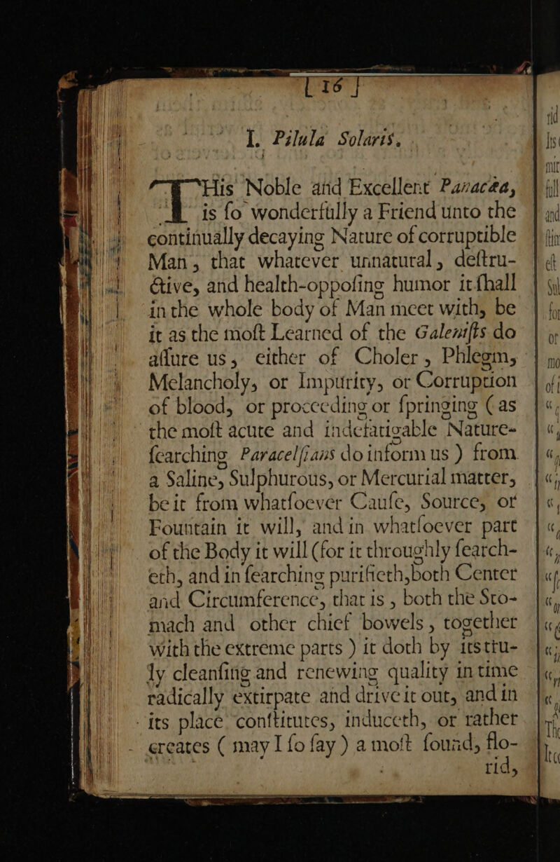 a acts yc mame - 16 His Noble arid Excellent Pazacea, “fl is fo wonderttlly a Friend unto the continually decaying Nature of corruptible Man, that whatever unnatural, deftru- Give, and health-oppofing humor irfhall inthe whole body of Man meet with, be it as the moft Learned of the Galenifts do aflure us, either of Choler, Phlegm, Melancholy, or Impurity, or Corruption of blood, or proceeding or fpringing (as the moft acute and indectatigable Nature- fearching Paracelfians doinformus ) from a Saline, Sulphurous, or Mercurial matter, be it from whatfoever Caufe, Source, or Fountain ic will, and in whatfoever part of the Body it will (for it throughly fearch- eth, and in fearching purifteth,both Center and Circumference, that is , both rhe Sto- mach and other chief bowels, together with the extreme parts ) it doth by itstru- ly cleanfing and renewing quality in time radically extirpate ahd drive it out, andin its place ‘conftitutes, induceth, or rather creates ( may I fo fay) a mott found, flo- ager | rid, si atta + 5
