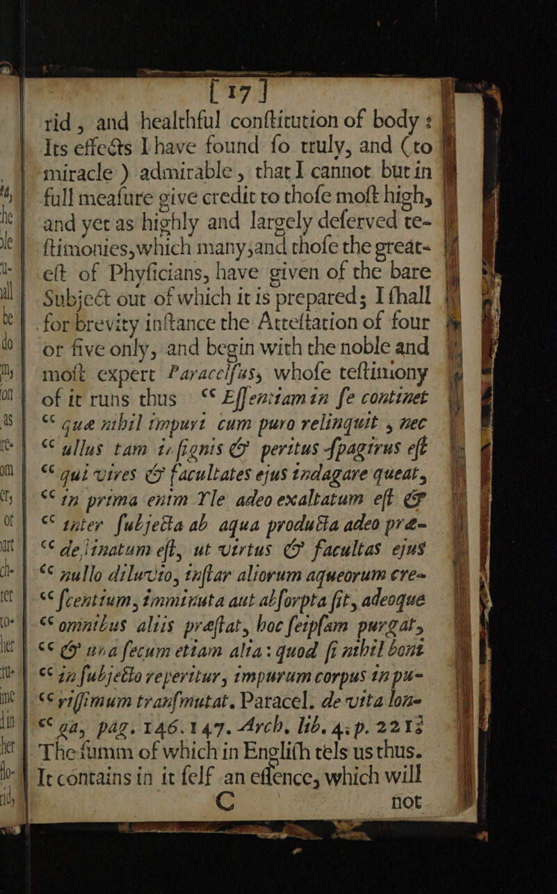 tid , and healthful conftirution of body : Its effects Lhave found fo truly, and (to miracle ) admirable, that] cannot burin @ full meafure give credit to thofe moft high, jj and yet as highly and largely deferved te- ftimonies,which many;and thofe the great= #f eft of Phyficians, have given of the bare Subje&amp; out of which itis prepared; I fhall for brevity inftance the Atreftation of four or five only, and begin with the noble and moit expert Paracelfus, whofe teftinony of ir runs thus ‘* Effen:tamin fe continet “cue mbil timpuyt cum puro relinquit , nec “ullus tam icfignis &amp; perttus {pagirus eft | “qui vives &amp; facultates ejus tndagare queat, | “°1n prima entm Yle adeoexaltatum eft &amp; | ° tater fubjetta ab aqua produtta adeo pra- | “de linatum eff, ut virtus @ facultas ejus “ {centium, imminuta aut abforpta fit, adeoque | $e wna fecum etiam alta: quod fi ntbil bont ‘| $47 fubjette reperitur, impurum corpus tn pu- | SS ytfimum tran{mutat. Paracel. de vita lone SS ga, pag. 146.147. Arch, lib. 4p. 2218 - The-fmm of which in Enelith tels us thus. “} It contains in it felf an eflence, which will | not