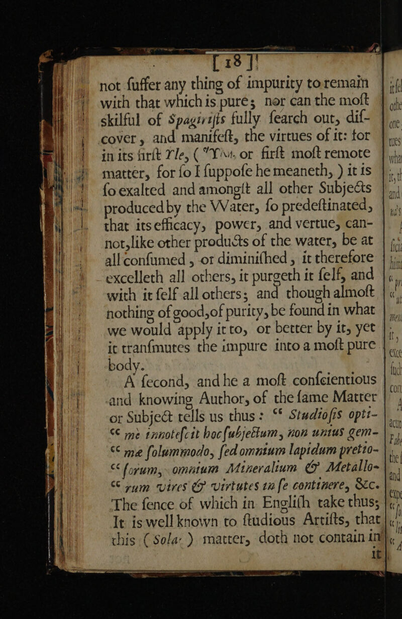 rein gg sew Oa ba pieyy i not fuffer any thing of impurity to remain with that whichis pure; ner can the moft skilful of Spagirijts fully fearch out, dif- cover, and manifeft, the virtues of it: for in its firtt Yle, (°Y«, or firft moft remote matter, for fo I {uppofe he meaneth, ) it ts fo exalted and amongit all other Subjects produced by the Water, fo predeftinated, that itsefficacy, power, and vertue, can- | | not,like other products of the water, be at | ; allconfumed , or diminifhed , it therefore excelleth all others, it purgeth it felf, and | with it felf all others; and though almoft | « nothing of good,of purity, be found in what | us we would apply irto, or better by it, yet |, ic tranfmutes the impure into a moft pure |. body. A fecond, andhe a moft confcientious and knowing Author, of the fame Matter or SubjeG tells us thus: “* Studiofis optz- €¢ me innotefcit hocfubjettum, non untus gem- |, < me folummodo, {ed omntum lapidum pretio- | “forum, omatum Minevalium &amp; Metallo- | rum vires &amp; Virtutes 10 fe continere, Sc. The fence of which in Englifh take thus; It is well known to ftudious Artifts, that this ( Sola’) matter, doth not contain in} It | ~