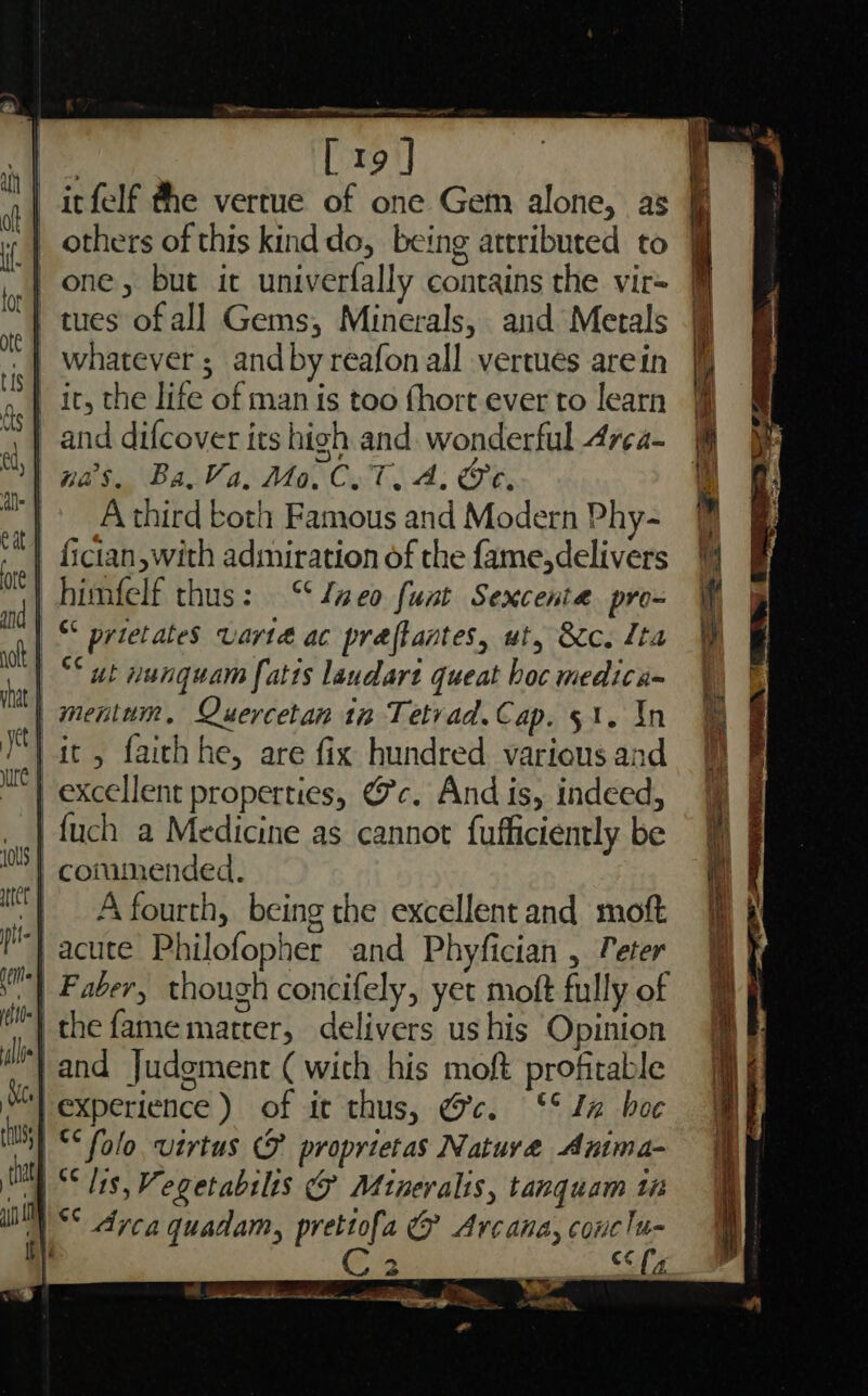 We ee regs ore Po | irfelf the vertue of one Gem alone, as | one, but it univerfally contains the vir= | tues of all Gems, Minerals, and Metals whatever ; and by reafon all vertues arein it, the life of man is too fhort ever to learn | na’s. Ba, Va, Mo. C.T. A. Oe. | Athird both Famous and Modern Phy- | fictan,with admiration of the {ame,delivers | himfelf thus: ‘aco funt Sexcenta pro- | “ prietates Varta ac praflantes, ut, &amp;cc. Ita ‘| °° ut nunguam fatis laudart queat boc medica- | mentum, Quercetan tn Tetvad.Cap. 51. In it , faich he, are fix hundred. various and | excellent properties, @c. And is, indeed, fuch a Medicine as cannot fufficiently be | commended. A fourth, being the excellent and moft acute Philofopher and Phyfician , Teter | Faber, though concifely, yet moft fully of the fame matter, delivers us his Opinion |and Judgment ( with his moft profitable “l experience) of it thus, Gc. °° In boc *‘ folo, utrtus G&amp; proprietas Nature Anima- | “* lis, Vegetabslis &amp; Mineralis, tanquam ti | <* dyca quadam, pretiofa &amp; Arcana, conclu i . ey