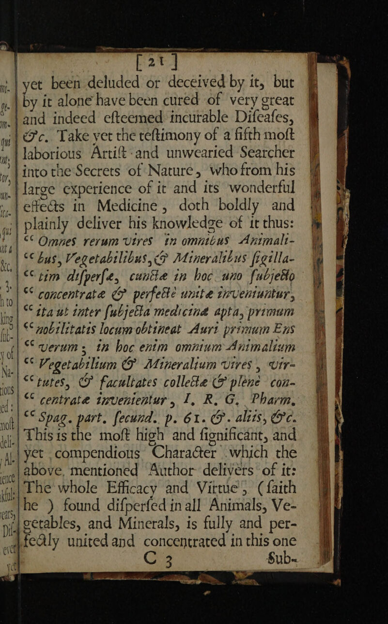 ryet been deluded or deceived by it, but a | Ais it alone have been cured of very great m.j and indeed efteemed incurable Difeafes, qi | Oe. Take yer the teftimony of a fifth moft laborious Artift-and unwearied Searcher into the Secrets of Nature, who from his large experience of it and its wonderful .,.| effects in Medicine , doth boldly and ;| plainly deliver his knowledge of it thus: “© Omnes rerum Utres in omnibus Apimalt- °¢ bus, Vegetabtlibus, &lt;&amp; Mineralibus figilla- q, XC “tim difperfe, cuntte in boc uno fubjeko | Concentrate &amp; perfette untte reventuntur, ,| © tha ut inter fubjetta medicind apta, primum Y &lt; mobiletatis locum obtineat Aurt primum Ens he verum : 12 hoc enim omnium Animalium ll Vegetabilium CF Mineralium vires , vtr~ aches oy facultates collette 5 plene con “ centrate invententur, I, R. G, Pharm, Spa part. fecund. p. 61. @. alits, @e. This is the moft high and fignificant, and ‘A. | Yet, compendions ‘Charaéter which the , g} above. mentioned Author- delivers of it: “il The whole Efficacy and Virtue (faith jhe ) found difperfed in all Animals, Ve- |getables, and Minerals, is ful ly and per- «qaecly united and concentrated in this ts Sub- Cay y if Ls ve