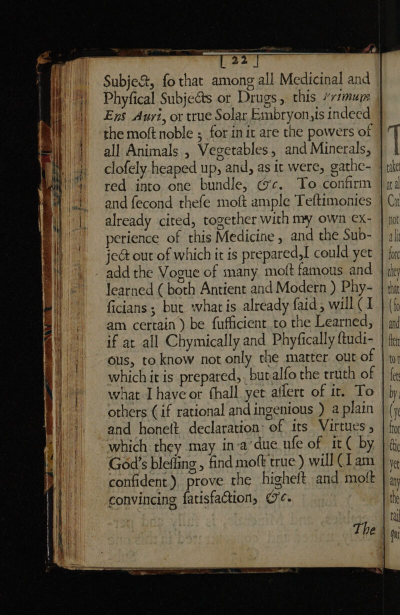 +4 22 Subje&amp;, fo that among all Medicinal and Phyfical SubjeGts or Drugs, this *r1muy | Ens Auyi, or true Solar Embryon,is indeed the moft noble ; for in it are the powers of - all Animals , Vegetables, and Minerals, | clofely heaped up, and, as it were, gathe- red into one bundle, «c. To confirm |, and fecond thefe moft ample Teftimonies already cited, together with my own ex- perience of this Medicine , and the Sub- je out of which it is prepared,t could yet | { add the Vogue of many moft famous and learned ( both Antient and Modern ) Phy- | ficians ; but what is already faid, will (I am certain ) be fufficient to the Learned, if at all Chymically and Phyfically ftudi- ous, to know not only the matter out of which it is prepared, but alfo the truth of what Ihave or fhall yet aflert of it. To others (if rational and ingenious ) a plain and honelt declaration: of its Virtues 5 which they may in-a‘due ufe of it ( by God's blefling , find moft true ) will (I am confident), prove the higheft and moft convincing fatisfaction, oe.