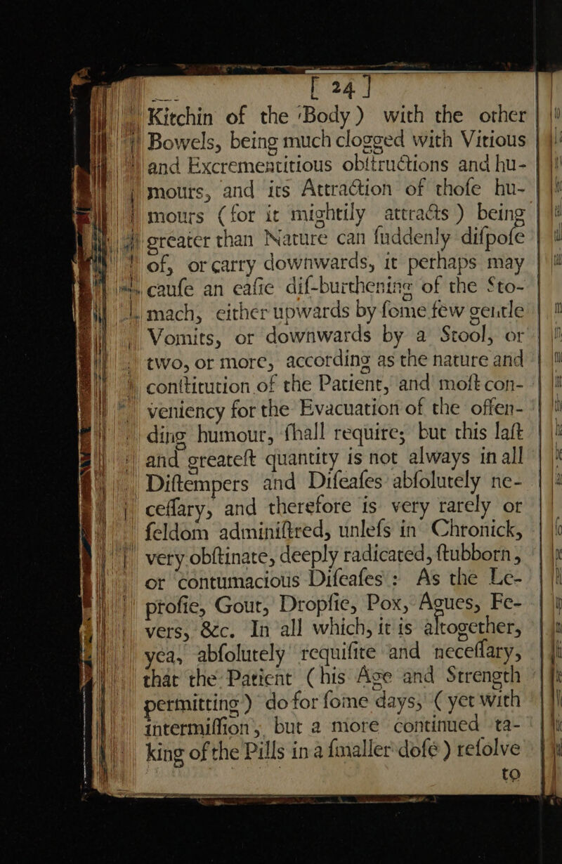 _ rate | @) greater than Nature can fuddenly difpofe © wy | of, orcarry downwards, it perhaps may |! Bi} it, caufe an eafie dif-burthenine of the Sto- | MJ, mach, either upwards by fome few gentle ‘Vomits, or downwards by a Stool, or - two, or more, according as the nature and F |) conttirution of the Patient, and moft con- Fi) © veniency for the Evacuation of the offer- fF) ding humour, fhall requires but rhis laft a) © and greateft quantity is not always inall 8, Diftempers and Difeafes abfolurely ne- Bp) | ceflary, and therefore is very rarely or i) feldom adminiftred, unlefs in’ Chronick, |) very obftinate, deeply radicared, ftubborn, |) or ‘contumacious Difeafes': As the Le- i), | ptofie, Gour, Dropfie, Pox, Agues, Fe- Ail) vers, 8c. In all which, it is altogether, | | yea, abfolutely requifite and neceflary, By) that the: Patient (his Ase and Strength |) permitting) do for fome days, ¢ yet with A} intermiffion, but 2 more continued ta- Ai. king of the Pills ina fmaller'dofe ) refolve M to MY a SES SSEU AS over von oa ze ee ao ante