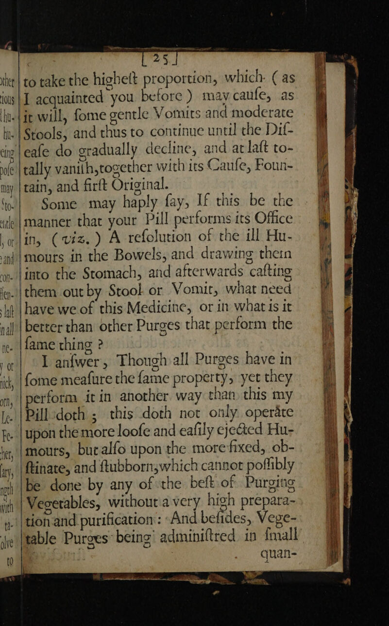 EE —————— | 25 iter| to take the highett proportion, which: ( as J acquainted you before ) may caufe, as ‘hue {it will, fome gentle Votnits and moderate hi. | Stools, and thus to continue until the Dif- Jeafe do gradually decline, and arlaft to- tally vanith,together with its Caufe, Foun- tain, and firft Original. x Some may haply fay, If this be the manner that your Pill performs its Office Molin, (viz. ) A refolution of the ill Hu- ‘mt |mours in the Bowels, and drawing thern yp. {into the Stomach, and afterwards cafting them out by Stool. or Vomit, what need i |have we of this Medicine, or in what Is it | better chan other Purges that perform the i. (fame thing ? - Lanfwer, Though all Purges have in , |fome meafure the fame property, yet they perform it in another way than this my Ie | Pill doth ; this doth not only operate fe. [upon themore loofe and eafily ejected Hu- mours, buralfo upon the more‘fixed, ob- ftinate, and ftubbornswhich cannot poflibly be done by any of the beft of Purging Vegetables, without 'a very high prepara- »._|thonand purification: ~And befides, Vege- table Purges being’ adminiftred in {mall ie quan- ST may ‘to. tle ee ee a a