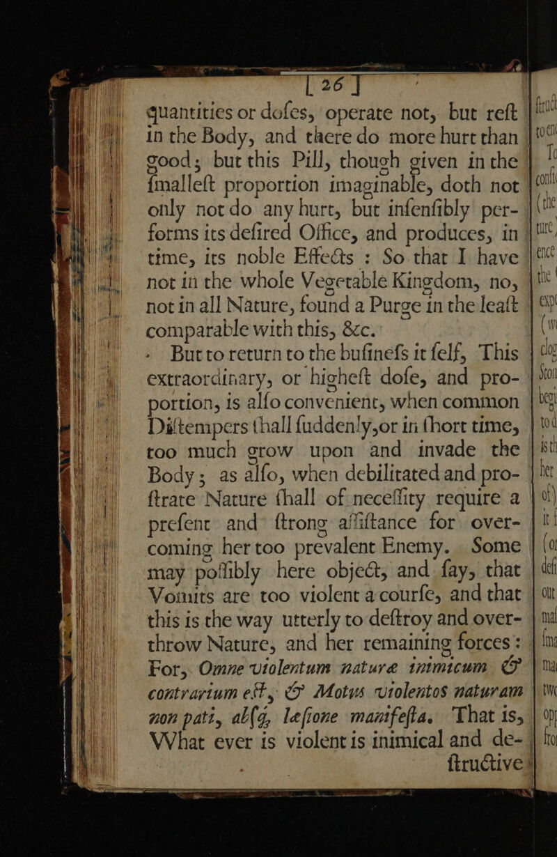 quantities or dofes, operate not, but reft in the Body, and tlaere do more hurt than good; bur this Pull, though given inthe {malleft proportion imaginable, doth not | only notdo any hurt, but infenfibly per- forms its defired Office, and produces, in time, its noble Effe@ts : So that I have not in the whole Vegetable Kingdom, no, | not in all Nature, found a Purge in the leaft comparable with this, 8c. But to return to the bufinefs it felf, This | %% extraordinary, or higheft dofe, and pro- }% portion, is alfo convenient, when common Diftempers thall f{uddenly,or in thort time, | too much grow upon and invade the Body; as alfo, when debilitated and pro- ftrate Nature fhall of neceffiry require a prefent and {trong affiftance for over- coming her too prevalent Enemy. Some may poilibly here object, and fay, that Vouuts are too violent a-courfe, and that this is the way utterly to deftroy and over- throw Nature, and her remaining forces : For,. Omne violentum nature inimicum &amp; contvarium est, © Motus vutolentos naturam non pati, ab(g, lefione manifefta. ‘That 1s, What ever is violent is inimical and de-. {tructive } | it