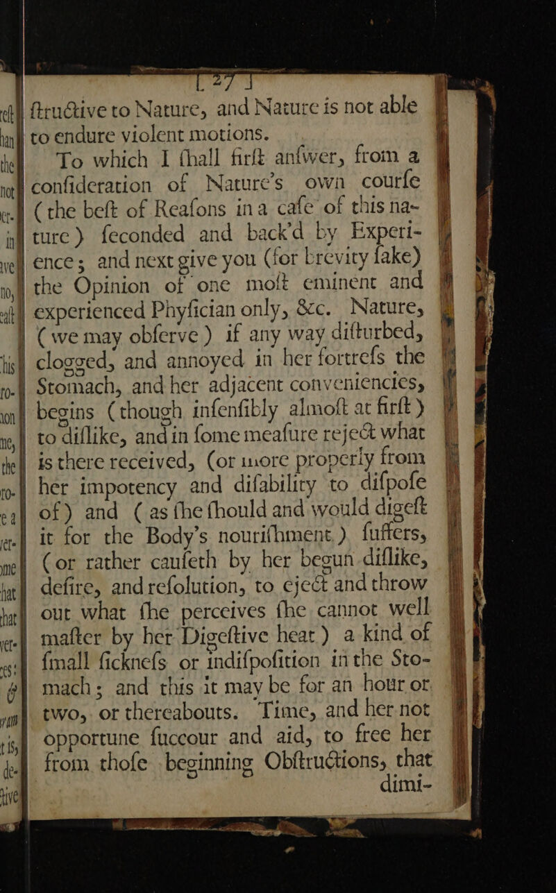 hot fee Bere eee To which I thall firft anfwer, from a own courfe Stomach, and her adjacent conveniencies, begins (though infenfibly almoft ac firft ) to diflike, and in fome meafure reject what is there received, (or more properly from her impotency and difability to difpofe it for the Body’s nourifhment, ) fuffers, (or rather caufeth by her begun diflike, defire, andrefolution, to eject and throw out what fhe perceives fhe cannot well mafter by her Digeftive heat) a kind of fmall ficknefs or indifpofition inthe Sto- mach; and this it may be for an hour or two, or thereabouts. Time, and her not opportune fuccour and aid, to free her from thofe beginning OP GHRF ES that imi-