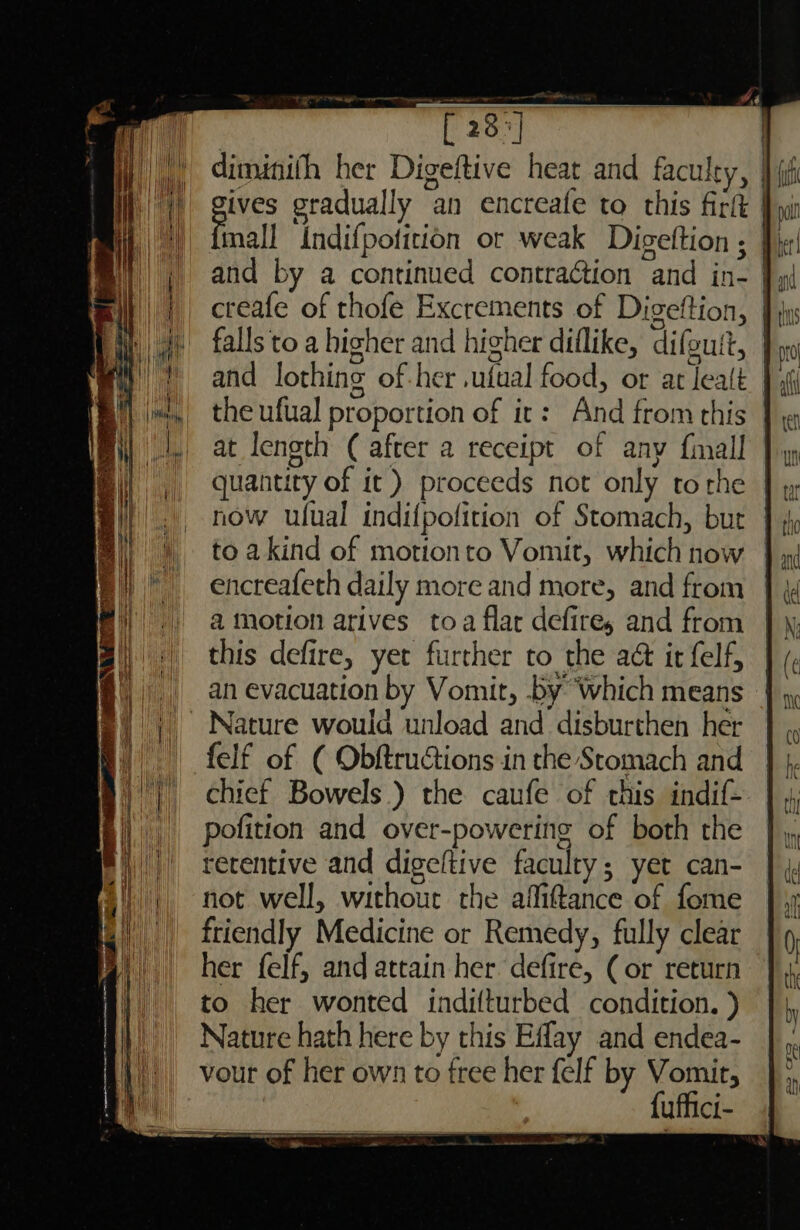 an [23°] ij) diminith her Digeftive heat and faculty, | 1 gts gradually an encreafe to this firlt | it mall Indifpoficion or weak Digeftion ; Pir and by a continued contraction and in- }y( creafe of thofe Excrements of Digeftion, | falls to a higher and higher diflike, difoutt, | and lothing of-her .ufual food, or at lealt the ufual proportion of it: And from this } at length ( after a receipt of any fimall | quantity of it) proceeds not only to rhe now ulual indifpofition of Stomach, bur to akind of motionto Vomit, which now encreafeth daily more and more, and from a motion arives toa flar defire, and from this defire, yet further to the a&amp; ir felf, | an evacuation by Vomit, by Which means |. Nature would unload and disburthen her - felf of ( Obftrucions in the Stomach and chief Bowels.) the caufe of this indif- pofition and over-powering of both the retentive and digeltive faculty; yet can- not well, without the afliftance of fome friendly Medicine or Remedy, fully clear her felf, and attain her. defire, (or return to her wonted indifturbed condition. ) #)}' Nature hath here by this Eflay and endea- Ai, vour of her own to free her felf by Vomit, |. ie fuffici-