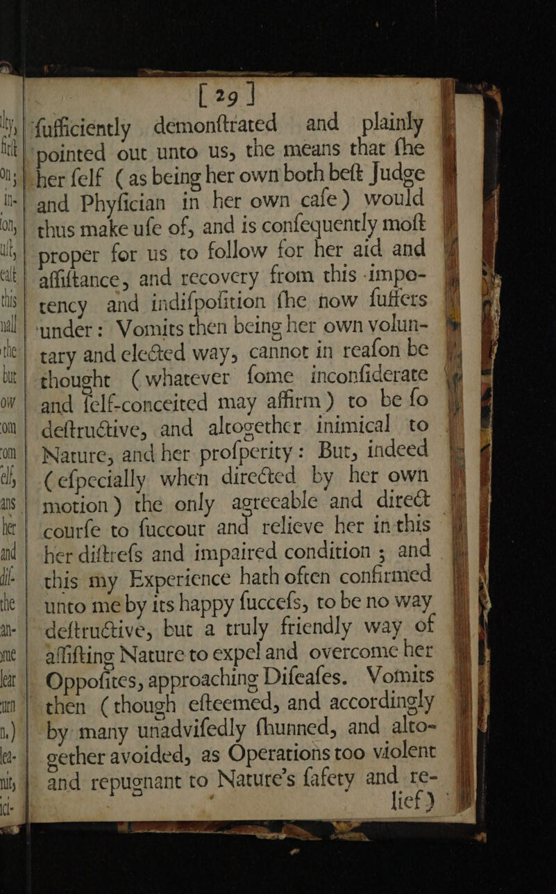 'y, | {ufficiently demonftrated and plainly tl pointed out unto us, the means that fhe ol; | her {elf (as being her own both beft Judge ts! and Phyfician in her own cafe) would i, | thus make ufe of, and is confequently moft | proper for us to follow for her aid and ‘f at} affiftance, and recovery from this -impo- ‘| rency and indifpolition fhe now fufters ull} wnder: Vomits then being her own volun- &amp; Ne} tary and ele&amp;ted way, cannot in reafon be bt } thought ( whatever fome inconfiderate if | and felf-conceited may affirm) to befo on | deftruétive, and altogether inimical to | om | Nature, and her profperity: But, indeed jg di | Cefpecially when directed by her own ff a8} motion) the only agreeable and direct ] G le | courfe to fuccour and relieve her inthis # § ml | her diftrefs and impaired condition ; and | this my Experience hath often confirmed he | unto me by its happy fuccefs, to be no way a | deftruGive, but a truly friendly way of 9] mit | affifting Nature to expel and overcome her @ kit | Oppofites, approaching Difeafes. Vomits i) i | then (though efteemed, and accordingly i ; i) | by many unadvifedly fhunned, and alto- jp} gether avoided, as Operations too violent | and repugnant to Nature’s fafety and te- J lief) © ee ee ai : a. f : ; al