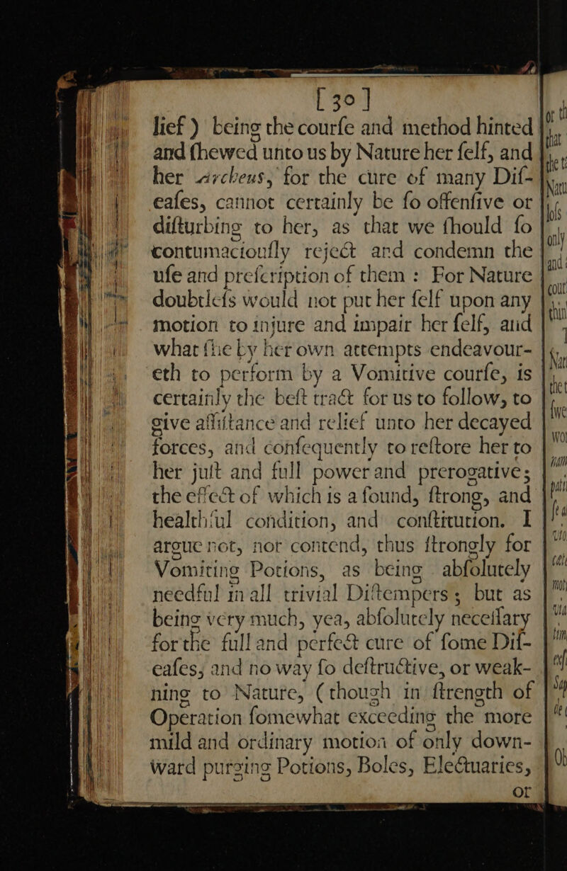 lief) being the courfe and method hinted }), and fhewed unto us by Nature her felf, and | her -archeus, for the cure of many Dif-' eafes, cannot certainly be fo offenfive or difturbing to her, as that we fhould fo | contumacioufly reject and condemn the | 1 ae ufe and prefcription of them : For Nature | B® ~=«doubtlefs would not put her felf upon any Js motion to injure and impair her felf, arid | what the by her own attempts endeavour- eth to perform by a Vomitive courfe, is certainly the beft tra for us to follow, to give afliitance and relief unto her decayed forces, and confequently to reftore her to her jult and full power and prerogative; fy) theefectof whichis afound, ftrong, and ]', Bi) healthful condition, and conftitution. I argue not, nor contend, thus ftrongly for Vomiting Potions, as being — abfolutely needful mall trivial Ditempers; but as | being very much, yea, abfolutcly necelary | forthe full and perfe&amp; cure of fome Dif- eafes, and no way fo deftru&amp;tive, or weak- ning to Nature, (though in ftrength of Operation fomewhat exceeding the more mild and ordinary motion of only down- ward purging Potions, Boles, Ele@uaries, or ‘| ih Ati Pt Hitt | \ i Melfi