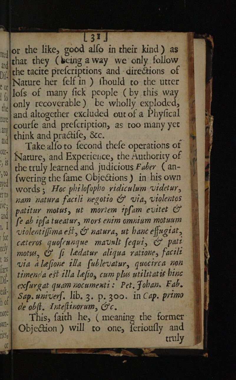 or the like, good alfo in their kind) as Ichat they (being away we only follow ithe tacite prefcriptions and - directions of ‘Nature her felf in ) thould cto the utter lofs of many fick people (by this way ,jonly recoverable) be wholly exploded, and altogether excluded out of a Phyfical -courfe and prefcription, as too many yet 4} think and practife, 8c. | Takealfoto fecond thefe operations of Nature, and Experience, the Authority of | the truly learned and judicious F ager ( an- | {wering the fame Objections ) in his own | words ; Hoc phtlofopho ridiculum uidetur, | nam natura factli negotto @ via, vtolentos | patitur motus, ut mortem tpfam evitet &amp; | fe ab ipa tueatur, mors enim omntum motuum | vtolentiffima est, @ natura, ut bane effugzat, | cateros guofranque mavalt fequi, G patt ‘| motws, @ fi ledatur altqua ratione, factlt | via alefione tlla fublevatur, quocirca non (| timenca est alla lefio, cum plus utilstates bine | exfurgat quam nocumenti: Pet, Fobam Fab. +) Sap. univerf. lib. 3. p. 300. in Cap. prtimo | de obft. Tntefltnorum, Gc. | This, faith he, ( meaning the former ‘| ObjeGion ) will to one, ferioufly and truly