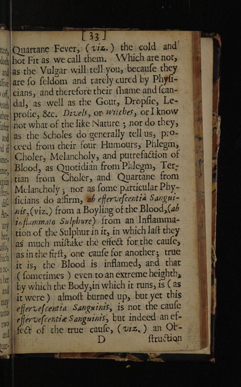 tie, Quartane Fever,’ ( vs ) the cold and’ doh|hot Fic as we call chem. WV hich are not, nijas the. Vulgar will: rell-you, ‘becanfe. they fitare fo feldom and rarely cured by Phyfi- of, cians, and therefore their fhame and {can- eth dal, as well as the Gout, Dropfie, Le- profie, 8c. Drvels, or witches, or 1know thee | tee not what of the like Nature 5 nor do they, diiceed from their four Humours; Phlegm, wie| Choler, Melancholy, and putrefaction of ne,| Blood, as Quotidian from Phlegm, Ter- nig| tan from Choler, and Quartane from fe| Melancholy ; nor as fome purticular Phy- ji \ficians do affirm, eflerucfcentia Sangul- Ane | 248, (viz.) from a Boyling of the Blood, (ae any | 11 fiammato Sulphure) from an Inflamma- ‘tion of the Sulphur in it, in which latt they ‘as much miftake the effet forthe caufe, icy) asinthe firft, one caufe for another; true |it is, the Blood is inflamed, and. char je| (fometimes ) even to an extreme heighth, anf | bY which the Body,in which it runs, ts (as ‘it were) almoft burned up, but yet this | effervefcentia Sanguinis, is not the caufe eflervefcentie Sanguiats, but indeed an ef- ii fect of che true caufe, (urz, ) an OF- x — + Pera ae 4 — ~ eM. . p LE, ta a pra 6 Si ON