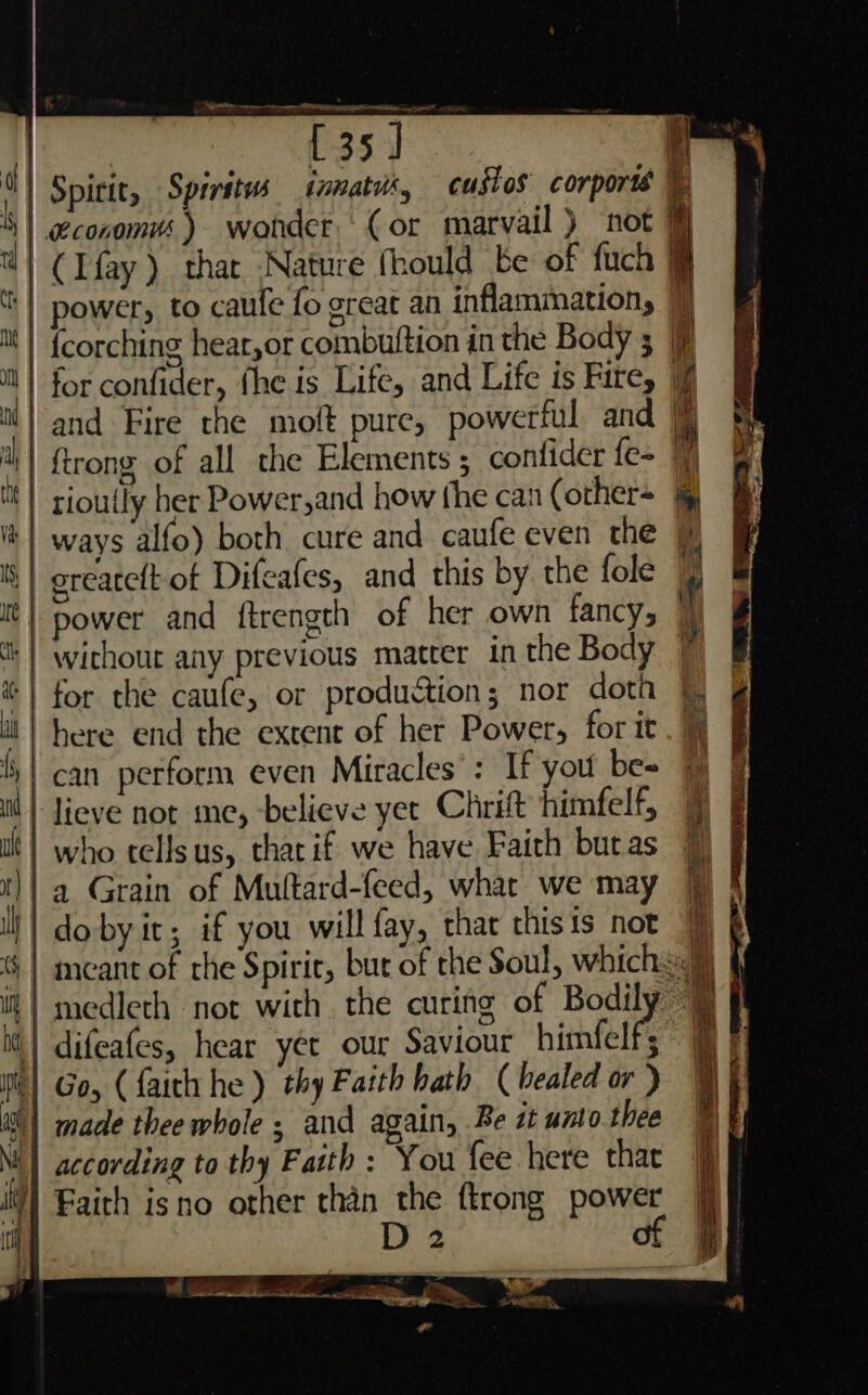 er $+ a ee , —_— | desi {35 ] a] Spirit, Spirits inmatus, cusios corporis ©) y | economvs ) wonder. (or marvail ) not i wl ( Ifay ) that Nature fhould be of fuch @ ‘| power, to caufe fo great an inflammation, | | Mt) {corching hear,or combuttion in the Body 5 i} for confider, fhe is Life, and Life is Fite, Ml | and Fire the moft pure, powerful and | it} {trone of all the Elements ; confider fe | th ' (P ; a rioully her Power,and how the can (other+ | ways alfo) both cure and caufe even the | '| greaceft of Difeafes, and this by the fole © ‘ it] power and ftrength of her own fancy, Ht | without any previous matter in the Body | | for the caufe, or production; nor doth |) ti | here end the extent of her Power, for it. 4) can perform even Miracles’: If you bes % &amp; il | Jieve not me, believe yer Chrit himfelf, | | who tellsus, thacif we have Faith butas t}! a Grain of Muftard-feed, whar we may 7] ll | dobyit; if you will fay, thar thisis nor 9) § | meant of rhe Spiric, but of the Soul, whichsc% | | medleth not with the curing of Bodily @ | difeafes, hear yer our Saviour himfelf; i) Go, (faith he ) thy Faith bath (healed or ) iM) made thee whole ; and again, Be st unto thee Ni} according to thy Faith : You fee here thar Faith isno other than the {trong power D2 of — — “C#> — =a. =~ = rG ET nt | an Ae ae ,