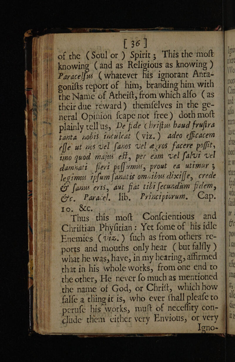 H { i | ne ago ea —_ of the (Soul or ) Spirit ; This the moft knowing (and as Religious as knowing ) Paracel[vs ( whatever his ignorant Anta- gonifts report of him, branding him with the Namie of Atheift, from which alfo (Cas their due reward) themfelves in the ge- neral Opinion fcape not free) doth moft plainly tellus, De fide Chriftus baud frufira tanta nobis taculcat ( viz.) adeo efficacem effe ut wos vel fanos Vel e@zros facere paffit, 10 quod majts edt, per eam vel falut vel damvati fiert poffunn, prowt ea utimur 5 legimus 1pfum |anatts omutbus dixiffe, crede CF fanus evts, aut fiat tii fecundum fidem, ec. Paracel. Jib. Princtpirum, Cap. Thus this moft Confcientious and Chriftian Phyfitian: Yet fome of his idle Enemies (vz. ) fuch as from others’ re- ports and mouths only hear ( but falfly ) what he was, have, in my hearing, affirmed that in his whole works, from one end to the other, He never fo much as mentioned the name of God, or Chrift, which how falfe a thingit is, who ever fhall pleafe to perufe his works, mutt of necefliry con- clude them ‘either very Envious, or very | Iono- oe