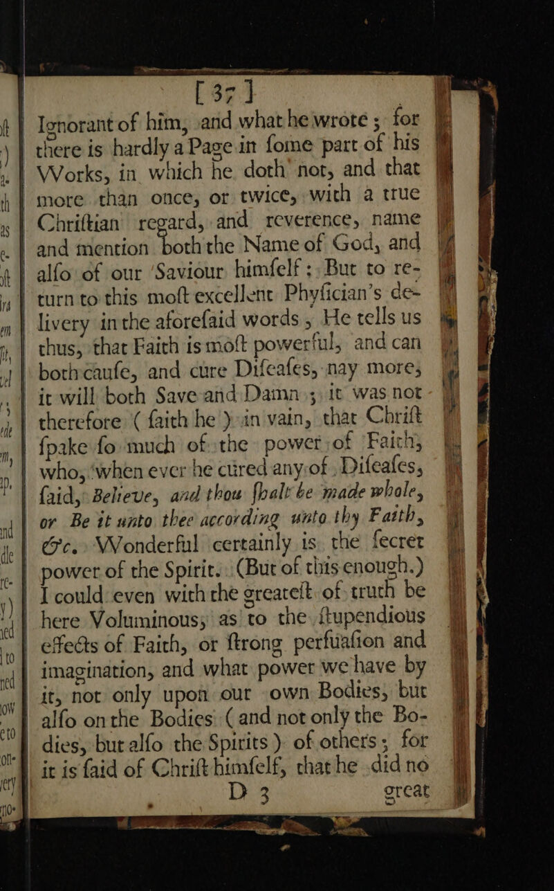 [37] | Ignorant of him, .and what he wrote ; for there is hardly a Page in fome part of his | more than once, or twice, with a true Chriftian regard, and reverence, name | and mention oth the Name of God, and | alfo of our ‘Saviour himfelf ;, But to re- turn to this moft excellent Phyfician’s de- livery inthe aforefaid words , He tells us | thus, thar Faith is mott powerful, and can \ boriveaufe, and cure Difeafes, nay more; | ic will both Save and Damn_;, It was not | therefore ( faith he )in vain, thar Chrift | fpake fo much of the power of ‘Faith; | who, ‘when ever he cured any:of , Difeafes, | faid, Believe, and thou {halt be made whole, | or Be it unto thee according unto.thy Farth, | Gc. Wonderful certainly is. the fecrer | Icould:even with che greatelt. of truth be effeéts of Fairh, or ftrong perfuafion and | imagination, and what power we have by it, not only upon our own Bodies, but | alfo onthe Bodies: (and not only the Bo- '] dies, buralfo the Spirits ) of others; for it is faid of Chrift himfelf, chat he .did noe great