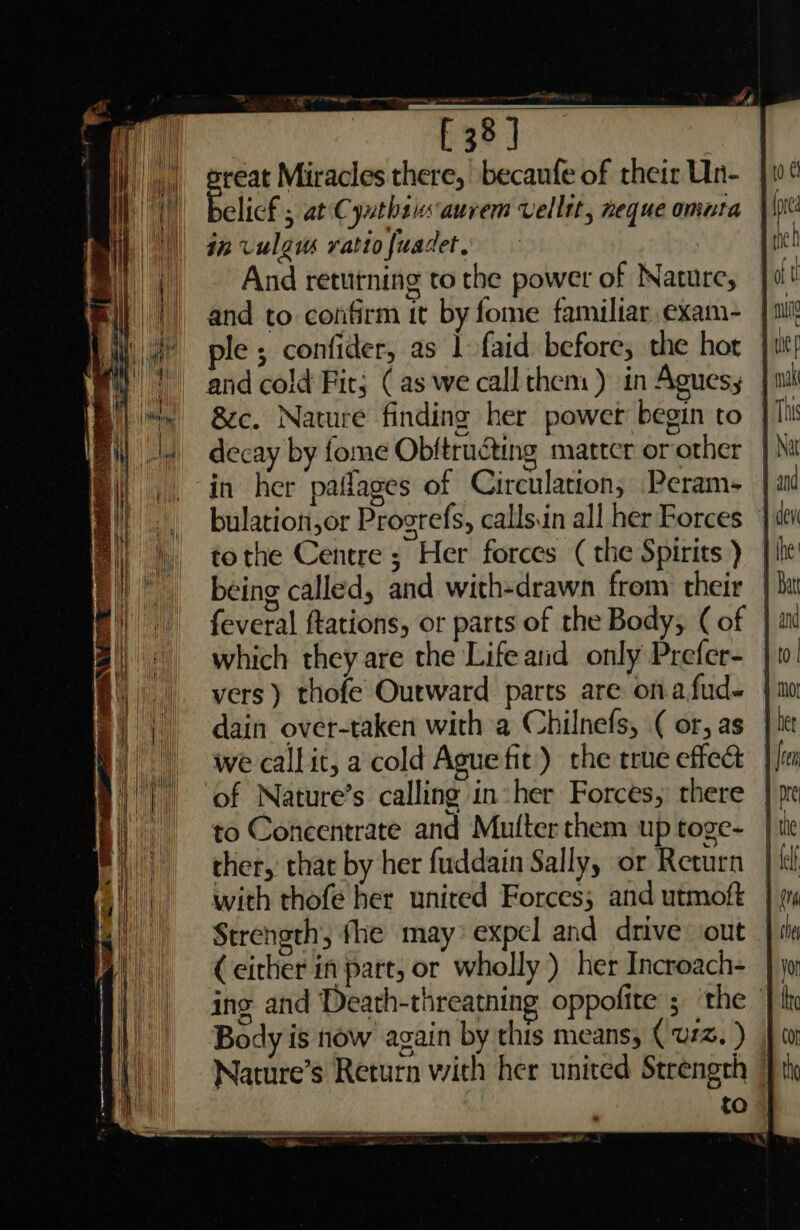 E38] reat Miracles there, becaufe of their Un- | Felicf 5 at Cynthasauvem vellit, neque omnta | in vulgus ratio fuadet, | And returning to the power of Nature, and to confirm it by fome familiar. exam- ple ; confider, as 1 faid before; the hot | and cold Fir; (as we call them) in Aguesy } 1 &amp;c. Nature finding her powet begin to } 1h decay by fome Obftructing matter or other in her paflages of Circulation, Peram- bulation,or Progrefs, calls.in all her Forces — tothe Centre ; Her forces (the Spirits ) being called, and with-drawn from their | feveral ftations, or parts of the Body, (of | which they are the Lifeand only Prefer- | vers) thofe Outward parts are ona fud~ dain over-taken with a Chilnefs, ( or, as we callit, a cold Ague fit’) the true effect of Nature’s calling in her Forces, there to Concentrate and Multer them up toge- ther, that by her fuddain Sally, or Return with thofe her united Forces; and utmoft Strength, fhe may* expel and drive out (either in part, or wholly ) her Incroach- }) ing and Death-threathing oppofite 5 ‘the | Body is now again by this means, (wz. ) Nature’s Return with her united Strength to