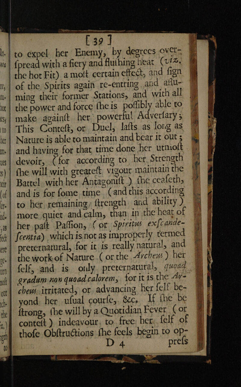 It} to expel her Enemy, by degrees ovet- wis | {pread with a fiery and fluihing heat (v#4. | hot Fit) a moit certain effect, and fign , | of the Spirits again re-entting and afu- | ming their former Stations, and with all a it | the power and force fhe is poflibly able to ‘j| make againtt her’ powerful Adverlary ; ‘ ol This Conteft, or Duel, lafts as long as le | Nature ig able to maintain and bear it outs m+ | and having for that time done her utmoft . 7 | devoir, (for according to her Strenoth 1 fhe will with greateft, vigour maintain the i | Bartel. with her Antagonift .) {he ceafeth, -andis for fome time (and this according fj) .| to her remaining, ftrengeh and ability) | more quiet and.calm, than in the heat of ys| her paft Paffion, (or Spiritus ex{cande- | fcentea) which is not as improperly termed ete | prerernatural, for it is really natural, and ate | the workof Nature.( or the Archew ) her ma | felf, and. is only, preternatural, gquoad wh | gradum non quoadcalorem, tor it 1s the 4¥- ut chews irritated, or advancing her {elf be- Hy | yond: her ufual courfe,. &c, If the be j ' ftrong, {be will by a Quotidian Fever (or conteft ) indeavour, to free: her felf of | thofe Obftructions ie. feels begin to op- | Fee = a ee a “ = = a ae