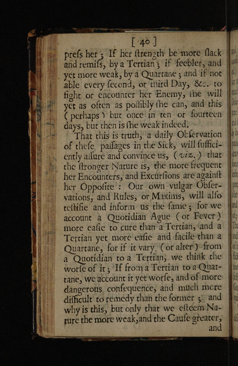 1g a ee — [4°] i prefs her ; If her ftrength- be'more flack i | andremifs, bya Tertians if ‘feebler, and jj ). yer more weak, by a Quartane ; and if not Ij | able every fecond, or third Day, &amp;c. to yh fiche or encounter her Enemy, the will jf et as often as poflibly fhe can, and this ( perhaps ) bur once! in ten or fourteen 9M days, but then is fhe weak indeed. qi Thar this is truth, 'a daily Okfervation jj of thefe paifazes in the Sick, will fuffici=: pi ently aifure and convince 8, (v/z..) thar Ja the ftronger Nature is, the more frequent | her Encounters, and Excurfions are againtt her Oppofite’: Our own vulgar Obfer- vations, and Rules, or Maxiins, will alfo tcltifie and inform us the fame; for we account 2 Quotidian Ague (or Fever ) more cafie to cure than'a Tertian, ‘and a Tertian yet more eafie ard facile than a Quartane, for if it vary, Cor alter’) from a Quotidian to a Tertian} we thitk the wore of it; ‘If froma Tertian to a'Quat- rane, we account it yet worfe, and of ‘more dangerous. confequence, and much mere difficult’ to remedy than the former 5: and why is this, but only thar we eftcem Na- sure the more weak, and the Caufe greater, | | and | St NE a a a a — a pete