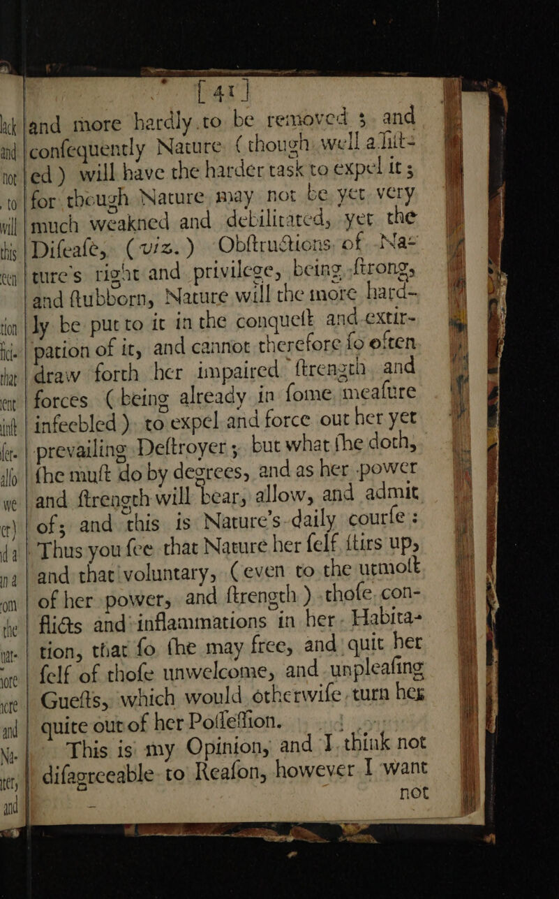 [40] and ( though well ahits to expel it ; this eed ton cle and debilitared, yer the Difeafe, ( viz.) Obftructions, of Na+ and ftubborn, Nature will the more hara- ly be put to it in the conquelt and -extir- pation of it, and cannot therefore fo eften forces (being already in fome meafure infecbled ). to:expel and force out her yet prevailing Deftroyer ;, but what fhe doth, (he muft do by degrees, and as her power and {treagch will bear, allow, and admit of; and this is Nature’s-daily courfe : Thus you fee that Nature her felf, {tirs up, and that'voluntary, Ceven to the urmolt of her power, and ftrength ) thofe. con- fli@s and*inflammations in her- Habita- tion, that fo the may free, and quit her felf of thofe unwelcome, and unpleafing This is my Opinion, and J think not not a a si a et ETL
