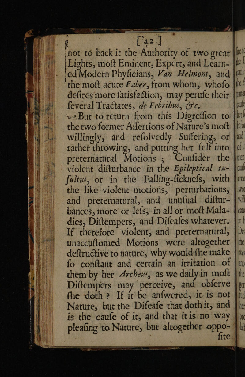 t [42] | ‘not to back it the Authority of two great} Lights, moft Eminent, Expert, and Learn- i ed Modern Phyficians, Vaz Helmont, and the moft acute Faéer, from whom, whofo ji defires more fatisfaétion, may perufe their | feveral Tractates, de Febribw, &amp;c. | »# But to return from this Digreffion to the two former Affertions of Nature’s moft willingly, and refolvedly Suffering, or rather throwing, and putting her felf into | preternatural Motions ; Confider the violent difturbance in the Epzleptecal zx- | fultw, or in the Falling-ficknefs, with | the like violent motions, perturbations, and preternatural, and unufual diftur- bances, more or lefs, in all or moft Mala- | dies, Diftempers, and Difeafes whatever. || | If therefore violent, and preternatural, ||| unaccuftomed Motions were alrogether | His deftruétive to nature, why would fhe make | tin fo conftant and certain an irritation. of | them by her Archew, as we daily in moft | Diftempers may perceive, and obferve fhe doth 2 If it be anfwered, it is not Nature, bur the Difeafe that dothit, and is the caufe of ir, and that itis no way pleafing to Nature, but altogether Sra ) ite ,