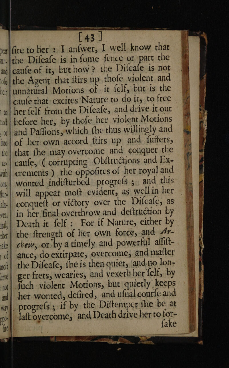 } and i ne a ace ee [43] I anfwer, I well know thar part the caufe of it, buthow ? the Dileafe 1s not the Agent chat itirs up thofe violent and unnatural Motions of. ic {clf, bu is the caufe that excites Nature to do it, to free crements ) the oppofites of het royal and wonted indifturbed| progrefs 5. and this over the Difeafe, as ance, do extirpate, overcome, and matter fhe is then quiet, ‘and.to lon- ger frets, wearies, and vexeth her felf, by {uch violent Motions, but quietly keeps her wonted, defired, and ufual courfe and progrefs ; if by the Diftemper the be at Jaftoyercome, and Death drive her to ay ake a ke: a ee if *