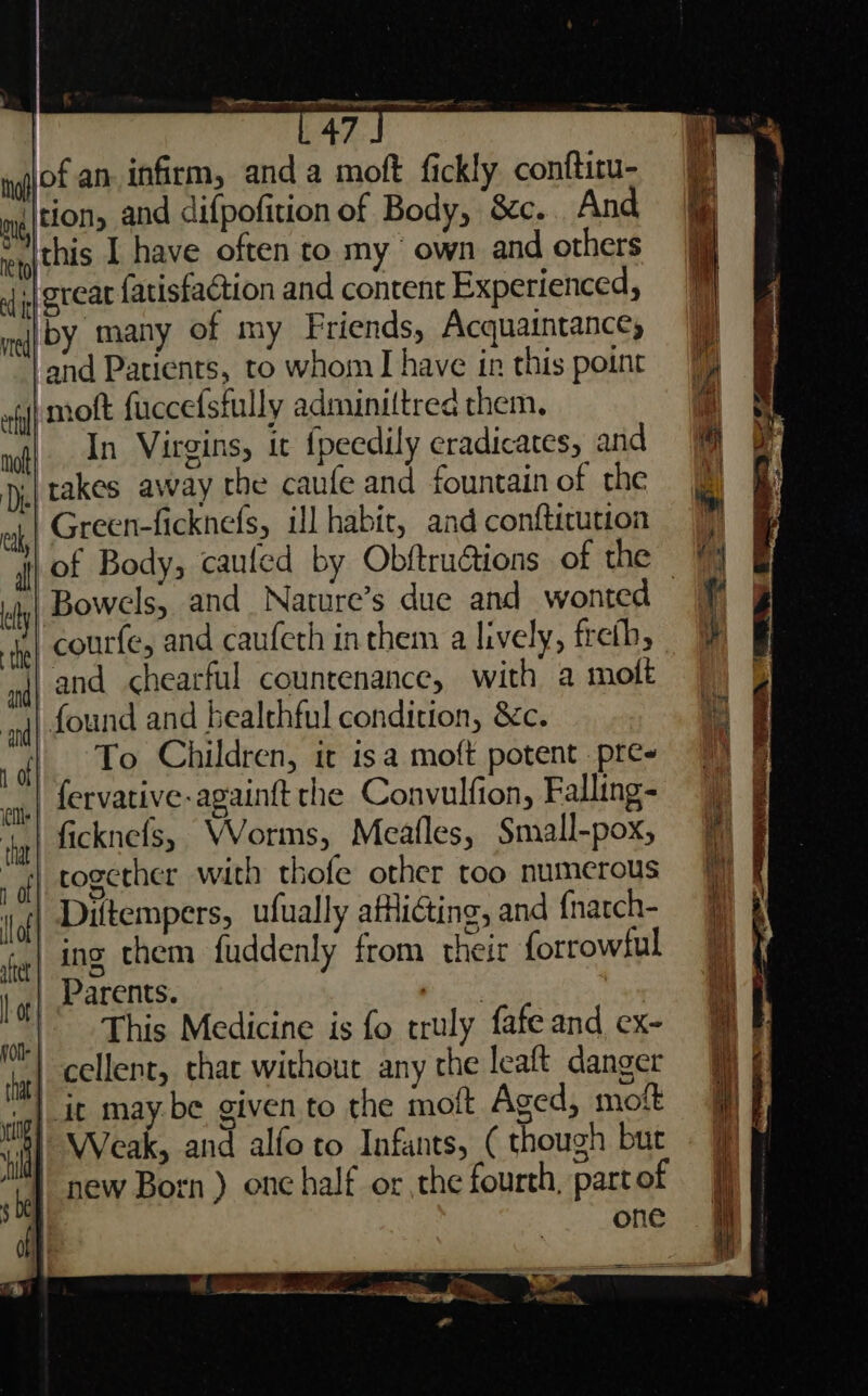 OO ee | 47 gfof an infirm, anda moft fickly conftitu- my|tion, and difpofition of Body, 8c... And epthis 1 have often to my own and others of jy BECAL fatisfaction and content Experienced 5 meij bY many of my Friends, Acquaintances -and Patients, to whom I have in this point moft fuccefsfully adminiltred them. In Virgins, it {peedily eradicates, and ji takes away the caule and fountain of the Green-ficknefs, il habit, and confticution ly Bowels, and Nature’s due and wonted courfe, and caufeth in them a lively, freth, | and chearful countenance, with a molt and found and bealthful condition, &amp;c. To Children, it isa moft potent. pre- fervative-againtt che Convulfion, Falling- | ficknefs, VVorms, Meatles, Small-pox, together with thofe other too numerous Diftempers, ufually afHiéting, and {narch- | ing them fuddenly from their forrowtul | Parents. Peay This Medicine is fo truly fafe and ex- | cellent, that without any the leaft danger it may.be given to the molt Aged, moit Weak, and alfo to Infants, ( though but new Born ) onc half or the fourth, part of one a See 2 a ee eS ew a , OTE, RTF wees