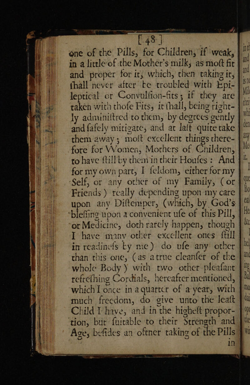 «4k ] one of the Pills, for Children, if weak, in a little of the Mother's milk; as moft fir | and proper for it, which, chen taking ic, | thall never after te troubled with Epi-. leptical or Convulfion-fits 5 if they are | taken witn thofe Fits, it (hall, being right- | ly adminiftred to them, by degrees gently and fafely mitigate, and ac laft quite take them away; molt excellent things there- fore for Women, Mothers of Children, to have ftill by chemin their Houfes : And for my own part, I feldom, either for my | ‘Self, or any other of my Family, (or | { Da ‘ i Wo) than this one, (as atrue cleanfer of the || whole Body ) with two other pleafant refrething Cordials, hereafter mentioned, | which I once in aquartcr of a year, with | much freedom, do give unto the leatt Child T have, and in the higheft propor- ‘tion, bur fuirable to their Strength and Ave, befides an oftner taking of the Pills | in