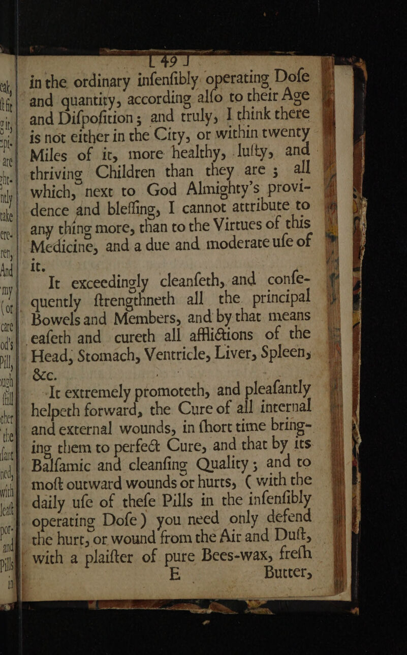 a emai | 9 inthe ordinary infenfibly operating Dofe if,| and quantity, according alfo to their Age i, and Difpofition ; and truly, I think there ris} 48 not either in the City, or within twenty Miles of it, more healthy, .lulty, and a hy thriving Children than they are ; all ly which, next to God Almighty’s provi- ie} dence and bleffing, I cannot attribute to v.| any thing more, than to the Virtues of this w,| Medicine, and a due and moderate ufe of And | 2 ay} Ie exceedingly cleanfeth, and confe- ‘4{ quently ftrengthneth all the principal Bowels and Members, and by that means eafeth and cureth all affi@ions of the Head; Stomach, Ventricle, Liver, Spleen; BEN. et! Ic extremely promoteth, and pleafantly helpeth forward, the Cure of all internal th ; te | and external wounds, in fhort time bring- fel ing them to perfect Cure; and that by its ie, Balfamic and cleanfing Quality ; and to in} Mott outward wounds or hurts, ( with the at} daily ufe of thefe Pills in the infenfibly nif operating Dofe) you need only defend nif the hure, or wound from the Air and Dutt, mh | with a plaifter of pure Bees-wax, frefh if EB Butrer, rz: Ei.