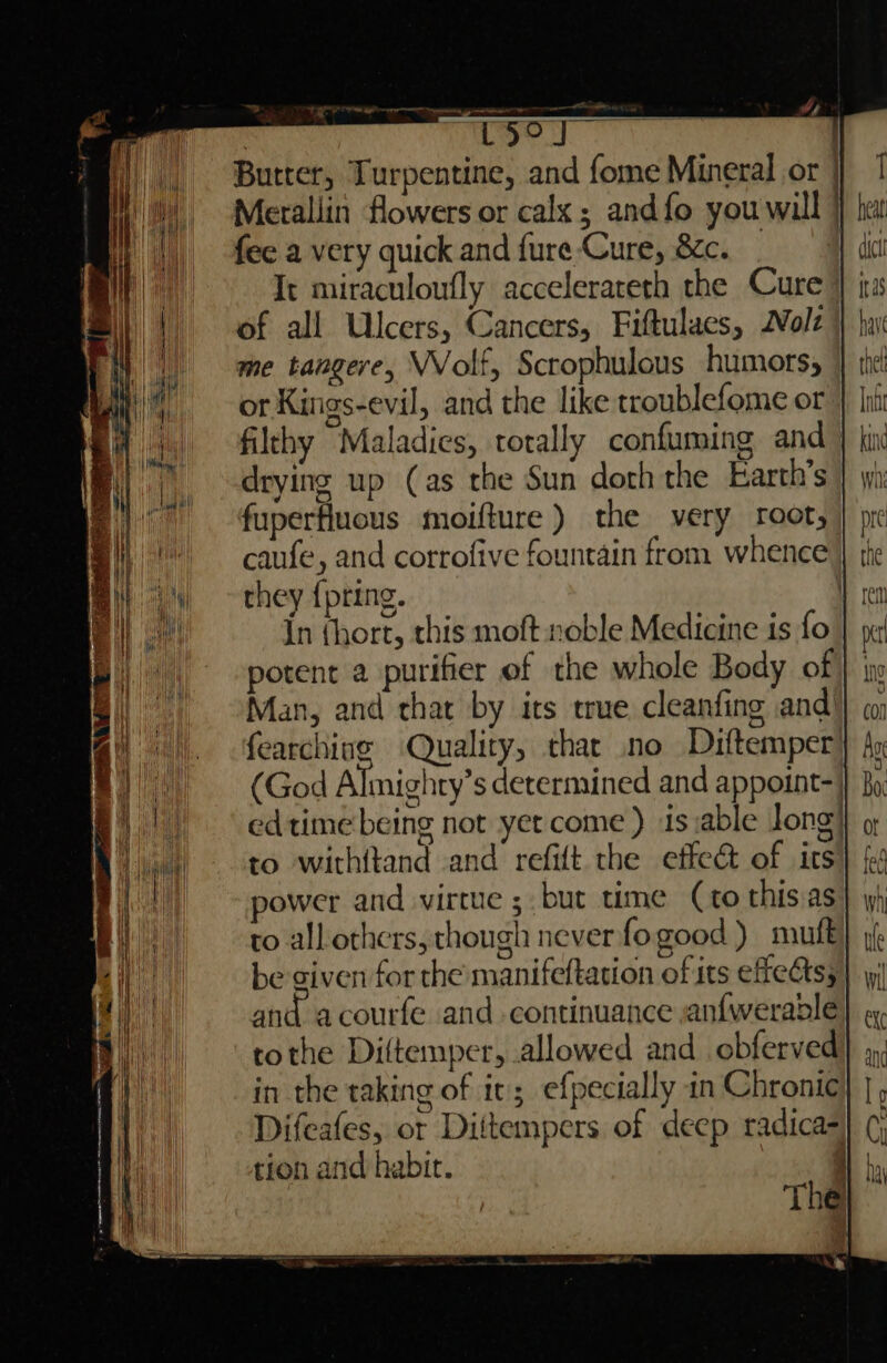 i] tz? a : rLSse | Butter, Turpentine, and fome Mineral or | Merallin flowers or calx ; andfo you will } fee a very quick and fure-Cure, &amp;c. It miraculoufly accelerateth the Cure) of all Ulcers, Cancers, Fiftulaes, Nolz or Kings-evil, and the like troublefome or filthy Maladies, totally confuming and drying up (as the Sun doth the Earth’s fuperfluous moifture ) the very root, caufe, and corrofive fountain from whenee they {pring. \ {n (hort, this moft.roble Medicine is fo potent a purifier ef the whole Body of Man, and that by its true cleanfing and! fearching Quality, thar no Diftemper| (God Almighty’s determined and appoint-: edtime being not yet come ) is :able long} to withitand and refift the effe&amp; of its power and virtue ; but time (to this as to all others, though never fogood ) muft be given for the manifeftation of its efeatss and acourfe and continuance anfwerable tothe Diltemper, allowed and obferved in the taking of it; efpecially in Chronic Difeafes, or Diftempers of deep radica- tion and habir. i . a) — - -——-. = os >= — oo,