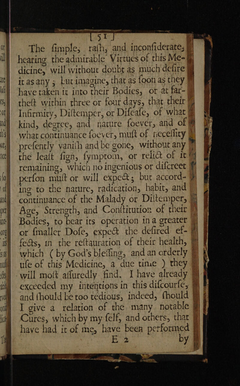 34 . The fimple; rafh, and inconfiderate; Ls hearing the admirable Virtues of this Me- dicine, will without doubr as much defire irasany ; Lucimagine, that as foon as they have taken it into their Bodies, or at far- theft within rhree or four days, that their | Infirmiry, Diftemper, or Difeafe, of what @ kind, degree, and nature foever, atid of # what continuance foever, muft of neceflity prefently vanith and be gone, without any (7 the lealt fign, fymptom, or relict of it remaining, which no ingenious or difcreet i perfon mutt or will expe&amp;; but accord- ing to the nature, radication, habit, and continuance of the Malady or Diltemper, Age, Strength, and Conititution of their 1} exceeded my ititentions in this difcourfe, Cures, which by my felf, and others, that J have had it of me, have been performed i E 2 by I a ee i A | ~~