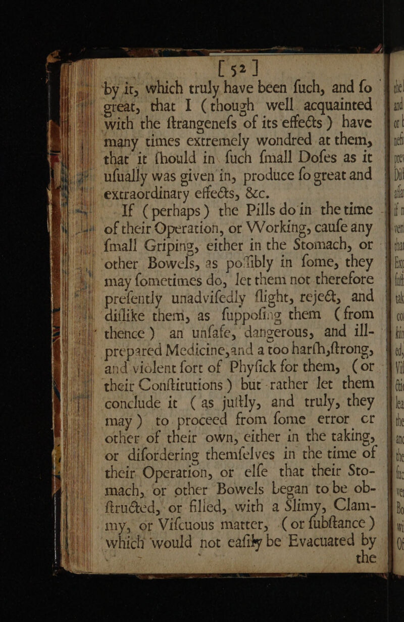 ta ge ern To) with the ftrangenefs of its effects ) have many times extremely wondred at them, that it fhould in. fuch {mall Dofes as it ufually was given in, produce fo great and extraordinary effects, &amp;c. If (perhaps) the Pills doin the time other Bowels, as po‘ibly in fome, they may fometimes do, Jet them not therefore “ ® 17 ° “a prefently unadvifedly flight, rejea, and diflike them, as fuppofing them (from and violent fort of Phyfick for them, (or their Conftitutions ) bur-rather let them conclude it (as juitly, and truly, they may) to proceed from fome error cr other of their own, either in the taking, their. Operation, or elfe thar their Sto- mach, or other Bowels Legan to be ob- firuéted, or filied,.with a Slimy, Clam- my, or Vifcuous matter, (or fabfance ) which would not eafily be Evacuated Py ” Ea come 4 . ti a 7 Oooo