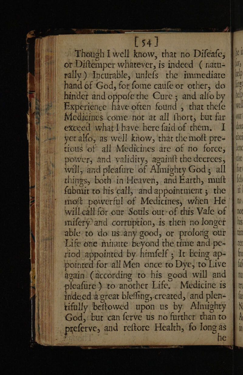 ot Diftemper whatever, is indeed ( naru= J rally.) Incurable, unlefs the immediate }! hand of God, for fome caule or other, do J) hindet and oppofethe Cure ; and alfoby } Experience have often found , that thefe |W Medicines come not at all fhort, but far exceed what have here faidof them. I yet alfo, as well know, ‘that the moft pre- tious of all Medicines are of no force, power, and validity, avainft the decrees, will, aad pleafure of Almighty God ; all things, both in'Heaven, and Earth, muft riod appointed by. himfelf ; It being ap- pointed for all Men once to Dye, to Live again’ (according to his good will and pleafure) toanother Life. . Medicine is indeed a ereat ble“fing,.created, ‘and plen- tifally bettowed upon us by Almighty God, but ‘can ferve us no further than to picferve, and reftore Health, fo long a 2 e Ne aie es